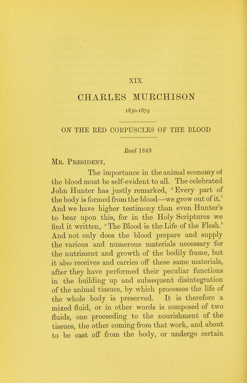 XIX CHARLES MURCHISON 1830-1879 ON THE EED COEPUSCLES OF THE BLOOD Read 1849 Mr. President, The importance in the animal economy of the blood must be self-evident to all. The celebrated John Hunter has justly remarked, ' Every part of the body is formed from the blood—we grow out of it.' And we have higher testimony than even Hunter's to bear upon this, for in the Holy Scriptures we find it written, ' The Blood is the Life of the Flesh.' And not only does the blood prepare and supply the various and numerous materials necessary for the nutriment and growth of the bodily frame, but it also receives and carries off these same materials, after they have performed their peculiar functions in the building up and subsequent disintegration of the animal tissues, by which processes the life of the whole body is preserved. It is therefore a mixed fluid, or in other words is composed of two fluids, one proceeding to the nourishment of the tissues, the other coming from that work, and about to be cast off from the body, or undergo certain