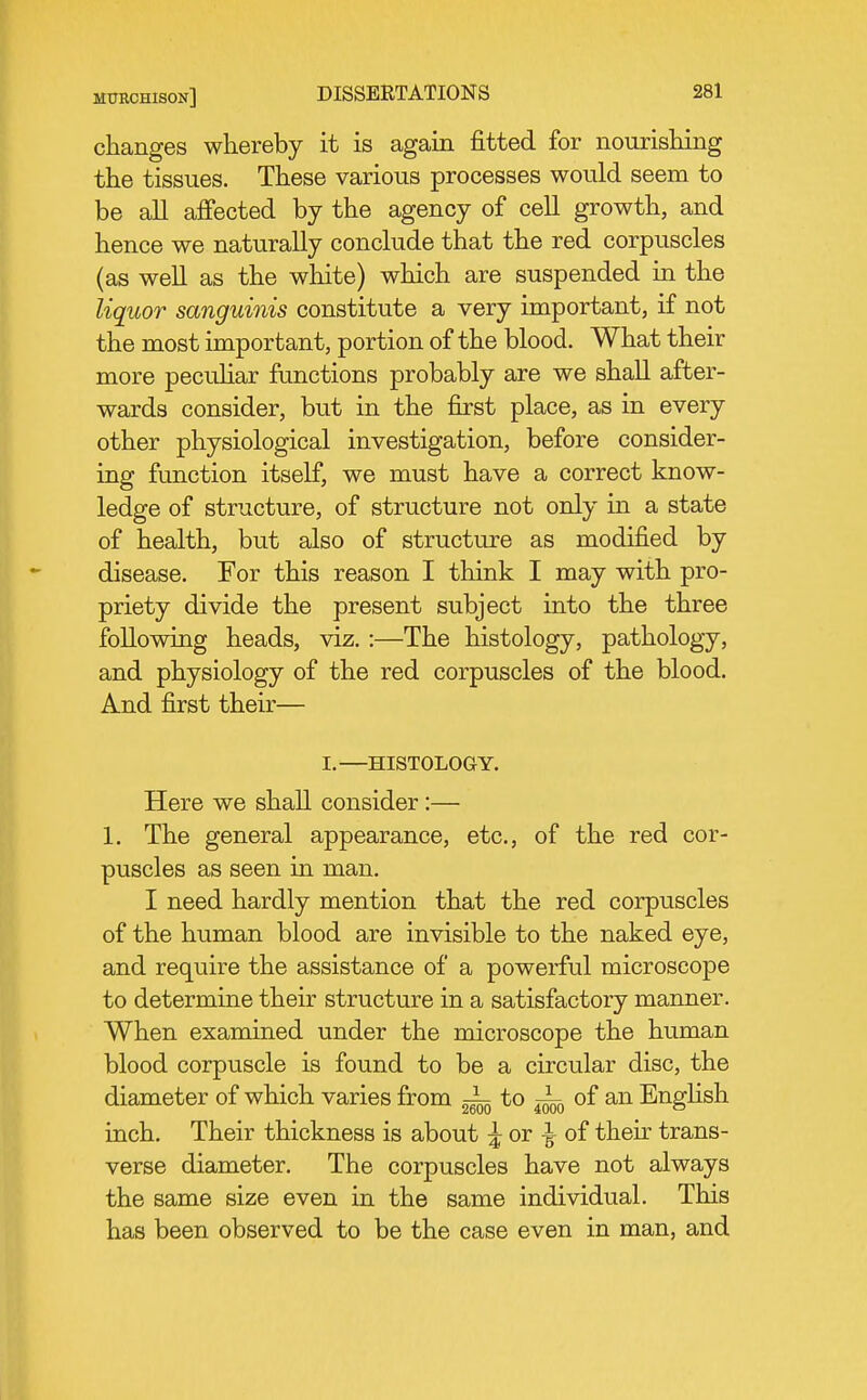 murchison] changes whereby it is again fitted for nourisHng the tissues. These various processes would seem to be all affected by the agency of cell growth, and hence we naturally conclude that the red corpuscles (as well as the white) which are suspended in the liquor sanguinis constitute a very important, if not the most important, portion of the blood. What their more pecuhar functions probably are we shall after- wards consider, but in the first place, as in every other physiological investigation, before consider- ing function itself, we must have a correct know- ledge of structure, of structure not only in a state of health, but also of structure as modified by disease. For this reason I think I may with pro- priety divide the present subject into the three following heads, viz.:—The histology, pathology, and physiology of the red corpuscles of the blood. And first their— I.—HISTOLOGY. Here we shall consider:— 1. The general appearance, etc., of the red cor- puscles as seen in man. I need hardly mention that the red corpuscles of the human blood are invisible to the naked eye, and require the assistance of a powerful microscope to determine their structure in a satisfactory manner. When examined under the microscope the human blood corpuscle is found to be a circular disc, the diameter of which varies from ~ to of an Enghsh inch. Their thickness is about ^ov ^ oi their trans- verse diameter. The corpuscles have not always the same size even in the same individual. This has been observed to be the case even in man, and