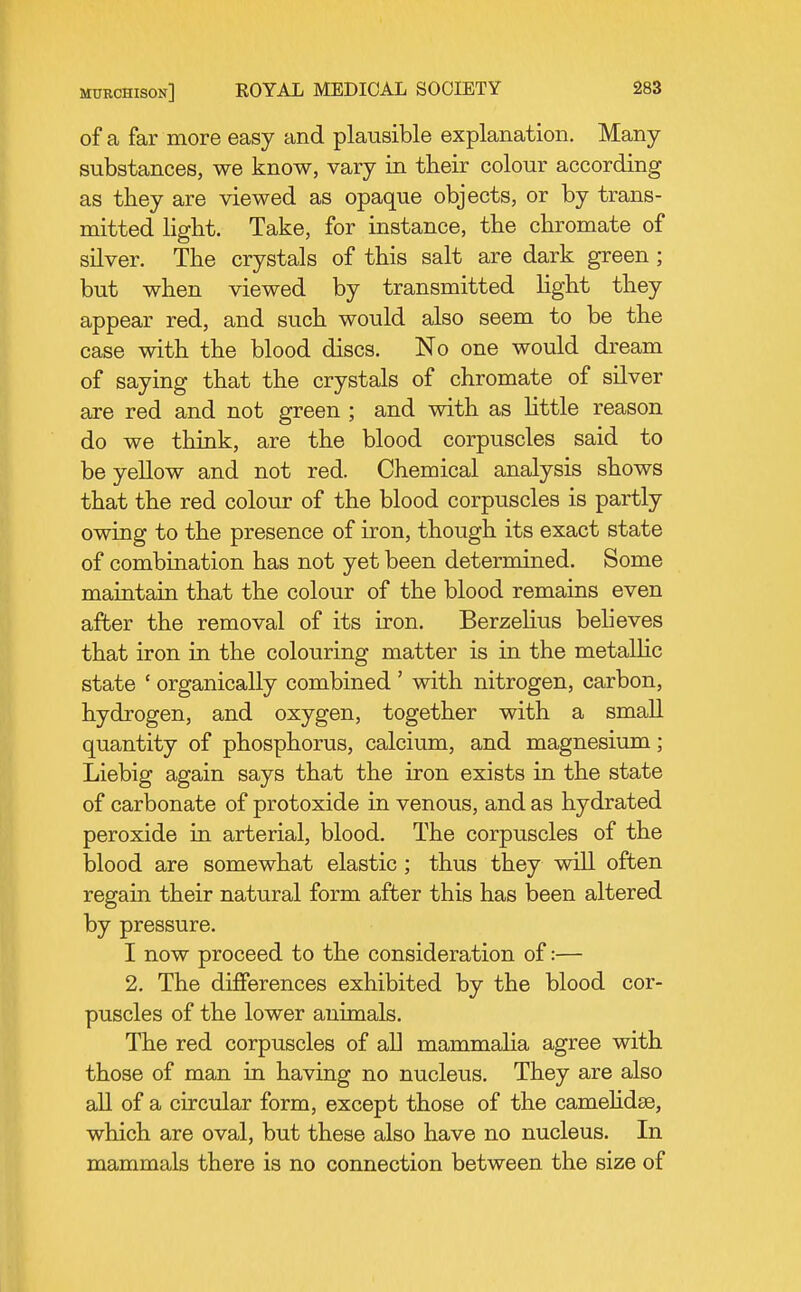 of a far more easy and plausible explanation. Many substances, we know, vary in their colour according as they are viewed as opaque objects, or by trans- mitted light. Take, for instance, the chromate of silver. The crystals of this salt are dark green; but when viewed by transmitted Hght they appear red, and such would also seem to be the case with the blood discs. No one would dream of saying that the crystals of chromate of silver are red and not green ; and with as little reason do we think, are the blood corpuscles said to be yellow and not red. Chemical analysis shows that the red colour of the blood corpuscles is partly owing to the presence of iron, though its exact state of combination has not yet been determined. Some maintain that the colour of the blood remains even after the removal of its iron. BerzeHus believes that iron in the colouring matter is in the metalHc state ' organically combined ' with nitrogen, carbon, hydrogen, and oxygen, together with a small quantity of phosphorus, calcium, and magnesium ; Liebig again says that the iron exists in the state of carbonate of protoxide in venous, and as hydrated peroxide in arterial, blood. The corpuscles of the blood are somewhat elastic ; thus they will often regain their natural form after this has been altered by pressure. I now proceed to the consideration of:— 2, The differences exhibited by the blood cor- puscles of the lower animals. The red corpuscles of all mammalia agree with those of man in having no nucleus. They are also all of a circular form, except those of the camehdse, which are oval, but these also have no nucleus. In mammals there is no connection between the size of