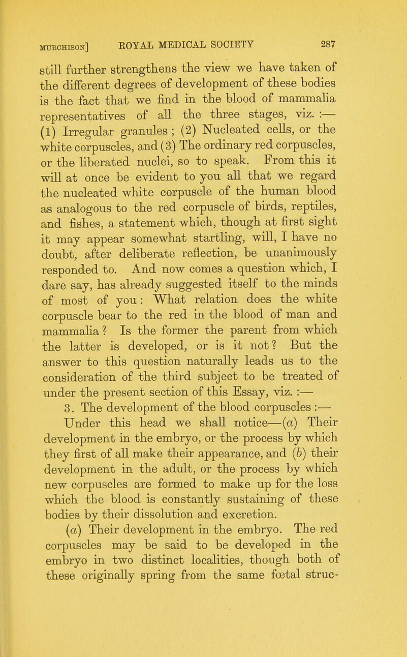 still fartKer strengthens the view we have taken of the different degrees of development of these bodies is the fact that we find in the blood of mammalia representatives of all the three stages, viz. :— (1) Irregular granules ; (2) Nucleated cells, or the white corpuscles, and (3) The ordinary red corpuscles, or the liberated nuclei, so to speak. From this it will at once be evident to you all that we regard the nucleated white corpuscle of the human blood as analogous to the red corpuscle of birds, reptiles, and fishes, a statement which, though at first sight it may appear somewhat startling, will, I have no doubt, after deliberate reflection, be unanimously responded to. And now comes a question which, I dare say, has already suggested itself to the minds of most of you: What relation does the white corpuscle bear to the red in the blood of man and mammalia ? Is the former the parent from which the latter is developed, or is it not? But the answer to this question naturally leads us to the consideration of the third subject to be treated of under the present section of this Essay, viz. :— 3. The development of the blood corpuscles :— Under this head we shall notice—(a) Their development in the embryo, or the process by which they first of all make their appearance, and (6) then- development in the adult, or the process by which new corpuscles are formed to make up for the loss which the blood is constantly sustaining of these bodies by their dissolution and excretion. [a) Their development in the embryo. The red corpuscles may be said to be developed in the embryo in two distinct localities, though both of these originally spring from the same foetal struc-
