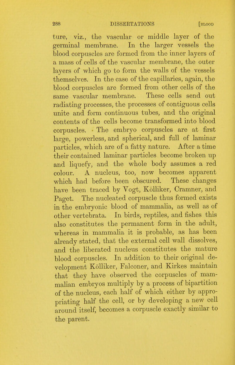 ture, viz., the vascular or middle layer of the germinal membrane. In the larger vessels the blood corpuscles are formed from the inner layers of a mass of cells of the vascular membrane, the outer layers of which go to form the walls of the vessels themselves. In the case of the capillaries, again, the blood corpuscles are formed from other cells of the same vascular membrane. These cells send out radiating processes, the processes of contiguous cells unite and form continuous tubes, and the original contents of the cells become transformed into blood corpuscles. ■ The embryo corpuscles are at first large, powerless, and spherical, and full of laminar particles, which are of a fatty nature. After a time their contained laminar particles become broken up and liquefy, and the whole body assumes a red colour. A nucleus, too, now becomes apparent which had before been obscured. These changes have been traced by Vogt, Kolliker, Cramner, and Paget. The nucleated corpuscle thus formed exists in the embryonic blood of mammalia, as well as of other vertebrata. In birds, reptiles, and fishes this also constitutes the permanent form in the adult, whereas in mammalia it is probable, as has been abeady stated, that the external cell wall dissolves, and the liberated nucleus constitutes the mature blood corpuscles. In addition to their original de- velopment Kolliker, Falconer, and Kirkes maintain that they have observed the corpuscles of mam- malian embryos multiply by a process of bipartition of the nucleus, each half of which either by appro- priating half the cell, or by developing a new cell around itself, becomes a corpuscle exactly similar to the parent.