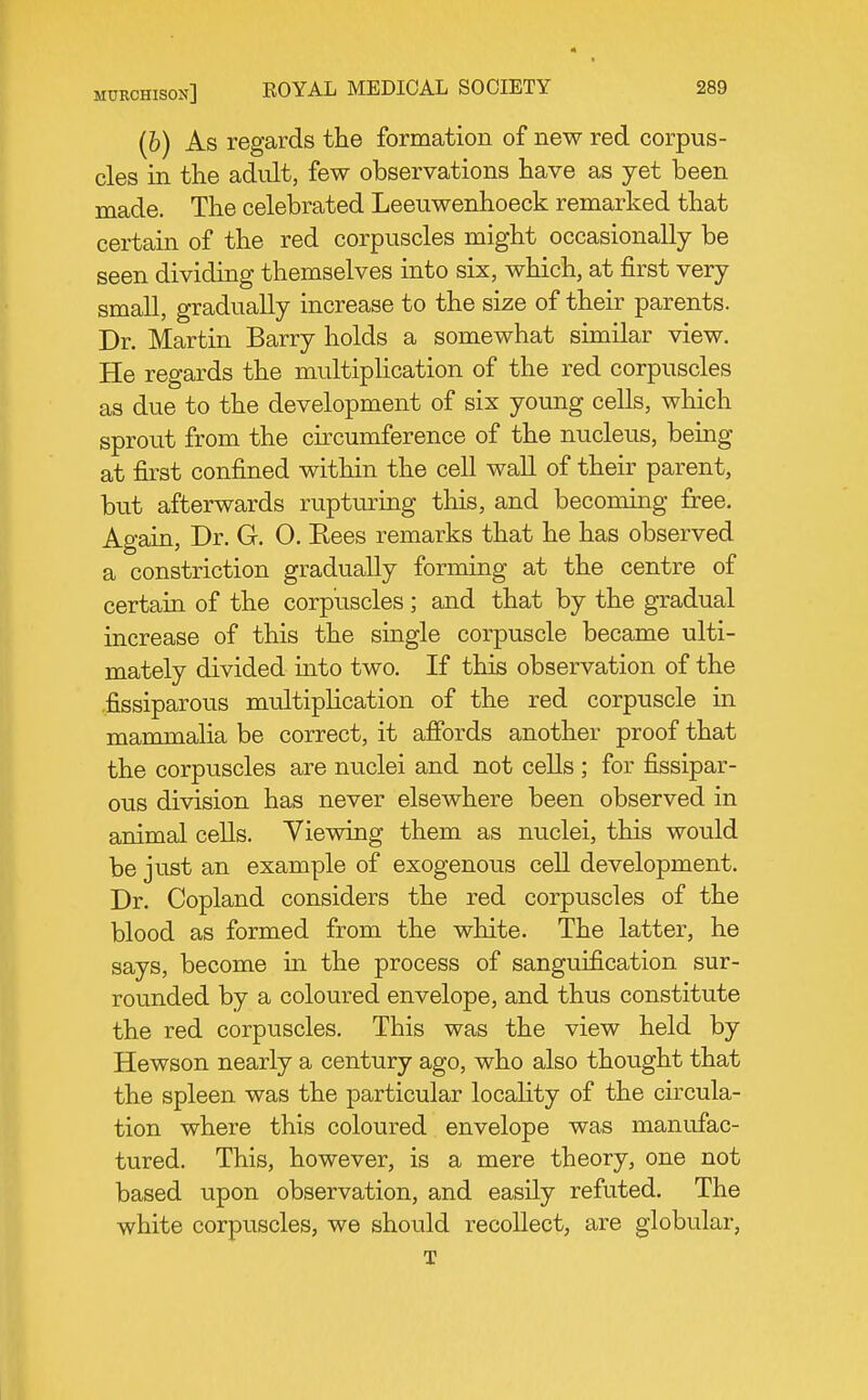 (6) As regards the formation of new red corpus- cles in the adult, few observations have as yet been made. The celebrated Leeuwenhoeck remarked that certain of the red corpuscles might occasionally be seen dividing themselves into six, which, at first very small, gradually increase to the size of their parents. Dr. Martin Barry holds a somewhat similar view. He regards the multiplication of the red corpuscles as due to the development of six young cells, which sprout from the cncumference of the nucleus, being at first confined within the cell wall of their parent, but afterwards rupturing this, and becoming free. Again, Dr. G. 0. Rees remarks that he has observed a constriction gradually forming at the centre of certain of the corpuscles; and that by the gradual increase of this the single corpuscle became ulti- mately divided into two. If this observation of the fissiparous multiplication of the red corpuscle in mammalia be correct, it affords another proof that the corpuscles are nuclei and not cells ; for fissipar- ous division has never elsewhere been observed in animal cells. Viewing them as nuclei, this would be just an example of exogenous cell development. Dr. Copland considers the red corpuscles of the blood as formed from the white. The latter, he says, become in the process of sanguification sur- rounded by a coloured envelope, and thus constitute the red corpuscles. This was the view held by Hewson nearly a century ago, who also thought that the spleen was the particular locaHty of the circula- tion where this coloured envelope was manufac- tured. This, however, is a mere theory, one not based upon observation, and easily refuted. The white corpuscles, we should recollect, are globular, T