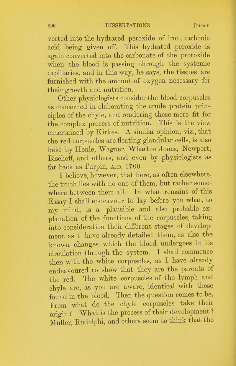 verted into the hydrated peroxide of iron, carbonic acid being given off. Tliis hydrated peroxide is again converted into the carbonate of the protoxide when the blood is passing through the systemic capillaries, and in this way, he says, the tissues are furnished with the amount of oxygen necessary for their growth and nutrition. Other physiologists consider the blood-corpuscles as concerned in elaborating the crude protein prin- ciples of the chyle, and rendering these more fit for the complex process of nutrition. This is the view entertained by Kirkes. A similar opinion, viz., that the red corpuscles are floating glandular cells, is also held by Henle, Wagner, Wharton Jones, Newport, Bischoff, and others, and even by physiologists as far back as Turpin, a.d. 1700. I believe, however, that here, as often elsewhere, the truth Hes with no one of them, but rather some- where between them all. In what remains of this Essay I shall endeavour to lay before you what, to my mind, is a plausible and also probable ex- planation of the functions of the corpuscles, taking into consideration their different stages of develop- ment as I have already detailed them, as also the known changes which the blood undergoes in its circulation through the system. I shall commence then with the white corpuscles, as I have abeady endeavoured to show that they are the parents of the red. The white corpuscles of the lymph and chyle are, as you are aware, identical with those found in the blood. Then the question comes to be. From what do the chyle corpuscles take their origin ? What is the process of their development ? Miiller, Rudolphi, and others seem to think that the