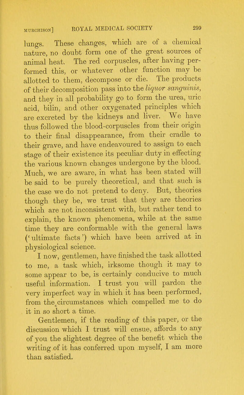 lungs. These changes, which are of a chemical nature, no doubt form one of the great sources of animal heat. The red corpuscles, after having per- formed this, or whatever other function may be allotted to them, decompose or die. The products of their decomposition pass into the liquor sanguinis, and they in all probability go to form the urea, uric acid, bilin, and other oxygenated principles which are excreted by the kidneys and liver. We have thus followed the blood-corpuscles from their origin to their final disappearance, from their cradle to their grave, and have endeavoured to assign to each stage of their existence its peculiar duty in effectmg the various known changes undergone by the blood. Much, we are aware, in what has been stated will be said to be purely theoretical, and that such is the case we do not pretend to deny. But, theories though they be, we trust that they are theories which are not inconsistent with, but rather tend to explain, the known phenomena, while at the same time they are conformable with the general laws ('ultimate facts') which have been arrived at in physiological science. I now, gentlemen, have finished the task allotted to me, a task which, irksome though it may to some appear to be, is certainly conducive to much useful information. I trust you will pardon the very imperfect way in which it has been performed, from the^circumstances which compelled me to do it in so short a time. Gentlemen, if the reading of this paper, or the discussion which I trust will ensue, affords to any of you the slightest degree of the benefit which the writing of it has conferred upon myself, I am more than satisfied.