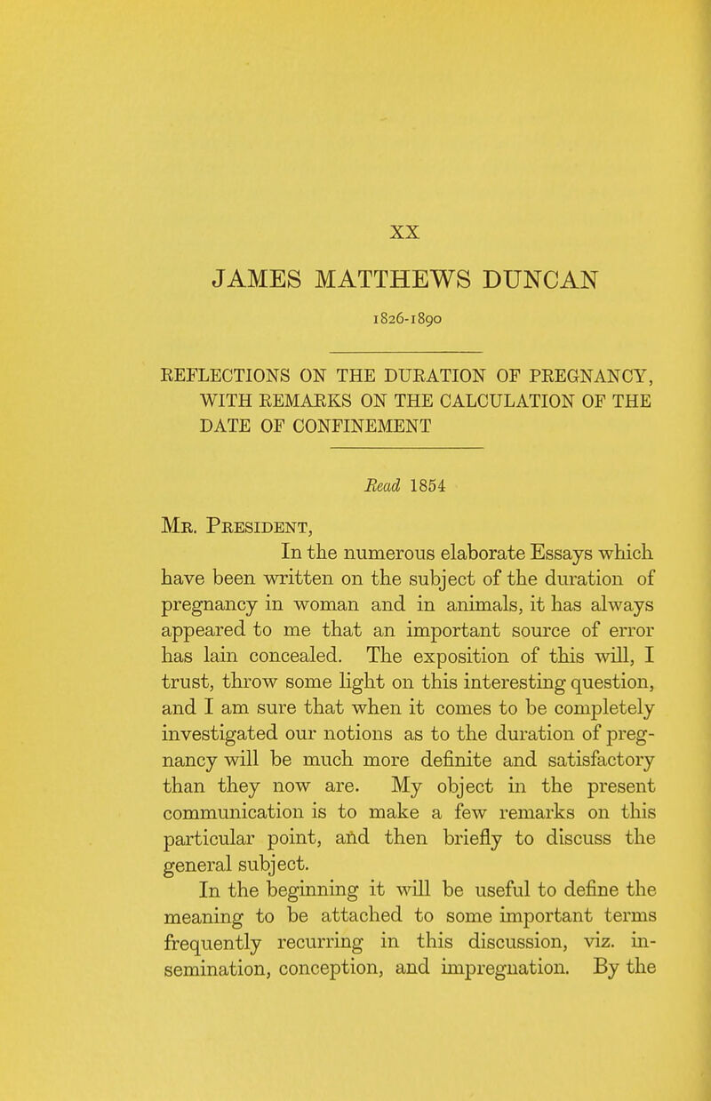 XX JAMES MATTHEWS DUNCAN I826-I890 REFLECTIONS ON THE DURATION OF PREGNANCY, WITH REMARKS ON THE CALCULATION OF THE DATE OF CONFINEMENT Read 1854 Mr. President, In the numerous elaborate Essays which have been written on the subject of the duration of pregnancy in woman and in animals, it has always appeared to me that an important source of error has lain concealed. The exposition of this will, I trust, throw some light on this interesting question, and I am sure that when it comes to be completely investigated our notions as to the duration of preg- nancy will be much more definite and satisfactory than they now are. My object in the present communication is to make a few remarks on this particular point, and then briefly to discuss the general subject. In the beginning it wUl be useful to define the meaning to be attached to some important terms frequently recurring in this discussion, viz. in- semination, conception, and imjDregnation. By the