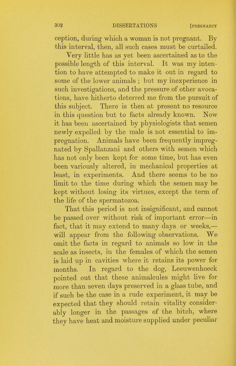 ception, during which a woman is not pregnant. By this interval, then, all such cases must be curtailed. Very little has as yet been ascertained as to the possible length of this interval. It was my inten- tion to have attempted to make it out in regard to some of the lower animals ; but my inexperience in such investigations, and the pressure of other avoca- tions, have hitherto deterred me from the pursuit of this subject. There is then at present no resource in this question but to facts already known. Now it has been ascertained by physiologists that semen newly expelled by the male is not essential to im- pregnation. Animals have been frequently impreg- nated by Spallanzani and others with semen which has not only been kept for some time, but has even been variously altered, in mechanical properties at least, in experiments. And there seems to be no limit to the time during which the semen may be kept without losing its virtues, except the term of the Hfe of the spermatozoa. That this period is not insignificant, and cannot be passed over without risk of important error—in fact, that it may extend to many days, or weeks,— will appear from the following observations. We omit the facts in regard to animals so low in the scale as insects, in the females of which the semen is laid up in cavities where it retains its power for months. In regard to the dog, Leeuwenhoeck pointed out that these animalcules might live for more thto seven days preserved in a glass tube, and if such be the case in a rude experiment, it may be expected that they should retain vitality consider- ably longer in the passages of the bitch, where they have heat and moisture supplied under pecuhar