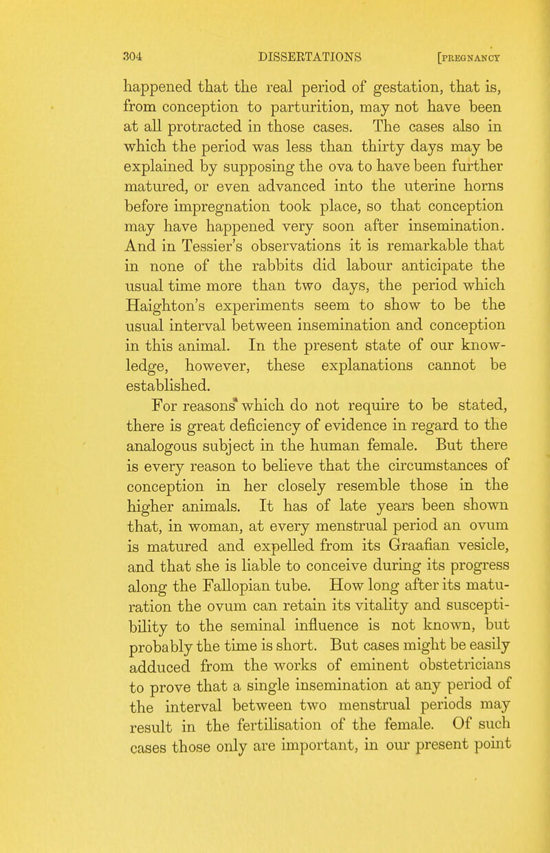 happened that the real period of gestation, that is, from conception to parturition, may not have been at all protracted in those cases. The cases also in which the period was less than thirty days may be explamed by supposing the ova to have been further matured, or even advanced into the uterine horns before impregnation took place, so that conception may have happened very soon after insemination. And in Tessier's observations it is remarkable that in none of the rabbits did labour anticipate the usual time more than two days, the period which Haighton's experiments seem to show to be the usual interval between insemination and conception in this animal. In the present state of our know- ledge, however, these explanations cannot be established. For reasons* which do not require to be stated, there is great deficiency of evidence in regard to the analogous subject in the human female. But there is every reason to believe that the circumstances of conception in her closely resemble those in the higher animals. It has of late years been shown that, in woman, at every menstrual period an ovum is matured and expelled from its Graafian vesicle, and that she is liable to conceive during its progress along the Fallopian tube. How long after its matu- ration the ovum can retain its vitality and suscepti- bility to the seminal influence is not known, but probably the time is short. But cases might be easily adduced from the works of eminent obstetricians to prove that a single insemination at any period of the interval between two menstrual periods may result in the fertilisation of the female. Of such cases those only are important, in our present point