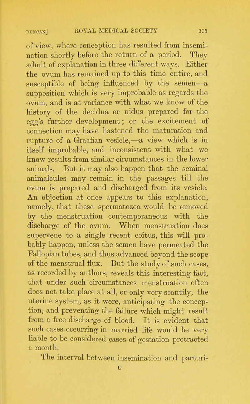 of view, where conception has resulted from insemi- nation shortly before the return of a period. They admit of explanation in three different ways. Either the ovum has remained up to this time entire, and susceptible of being influenced by the semen—a supposition which is very improbable as regards the ovum, and is at variance with what we know of the history of the decidua or nidus prepared for the egg's further development; or the excitement of connection may have hastened the maturation and rupture of a Graafian vesicle,—a view which is in itself improbable, and inconsistent with what we know results from similar cu-cumstances in the lower animals. But it may also happen that the seminal animalcules may remain in the passages till the ovum is prepared and discharged from its vesicle. An objection at once appears to this explanation, namely, that these spermatozoa would be removed by the menstruation contemporaneous with the discharge of the ovum. When menstruation does supervene to a single recent coitus, this will pro- bably happen, unless the semen have permeated the Fallopian tubes, and thus advanced beyond the scope of the menstrual flux. But the study of such cases, as recorded by authors, reveals this interesting fact, that under such circumstances menstruation often does not take place at all, or only very scantily, the uterine system, as it were, anticipating the concep- tion, and preventing the failure which might result from a free discharge of blood. It is evident that such cases occurring in married life would be very liable to be considered cases of gestation protracted a month. The interval between insemination and parturi- V