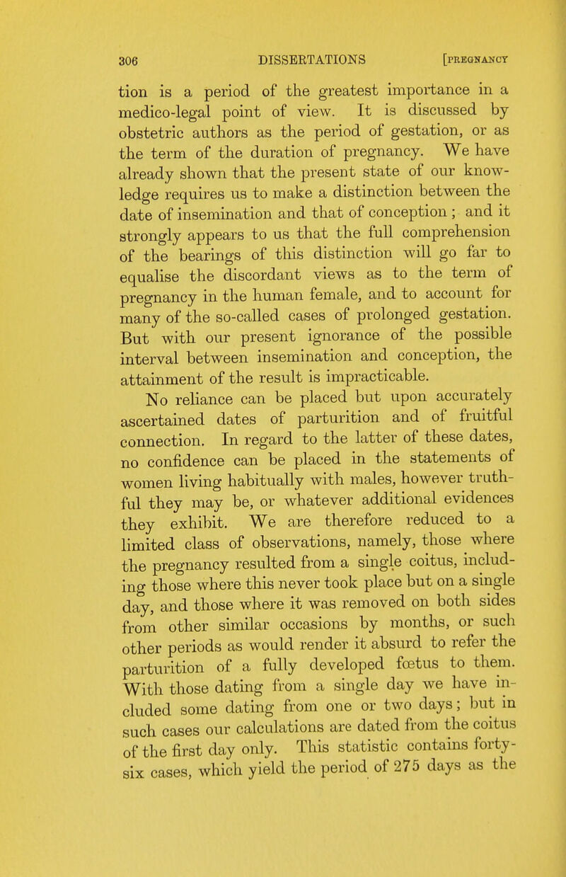 tion is a period of the greatest importance in a medico-legal point of view. It is discussed by obstetric authors as the period of gestation, or as the term of the duration of pregnancy. We have already shown that the present state of our know- ledge requires us to make a distinction between the date of insemination and that of conception ; and it strongly appears to us that the full comprehension of the bearings of this distinction will go far to equalise the discordant views as to the term of pregnancy in the human female, and to account for many of the so-called cases of prolonged gestation. But with our present ignorance of the possible interval between insemination and conception, the attainment of the result is impracticable. No reliance can be placed but upon accurately ascertained dates of parturition and of fruitful connection. In regard to the latter of these dates, no confidence can be placed in the statements of women living habitually with males, however truth- ful they may be, or whatever additional evidences they exhibit. We are therefore reduced to a limited class of observations, namely, those where the pregnancy resulted from a single coitus, includ- ing those where this never took place but on a single day, and those where it was removed on both sides from other similar occasions by months, or such other periods as would render it absurd to refer the parturition of a fully developed foetus to them. With those dating from a single day we have in- cluded some dating from one or two days; but in such cases our calculations are dated from the coitus of the first day only. This statistic contains forty- six cases, which yield the period of 275 days as the