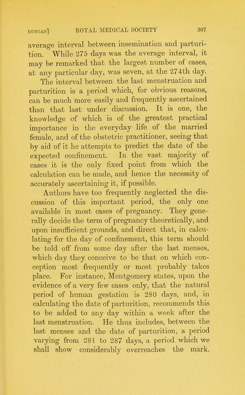 average interval between insemination and parturi- tion. While 275 days was the average interval, it may be remarked that the largest number of cases, at any particular day, was seven, at the 274th day. The interval between the last menstruation and parturition is a period which, for obvious reasons, can be much more easily and frequently ascertained than that last under discussion. It is one, the knowledge of which is of the greatest practical importance in the everyday life of the married female, and of the obstetric practitioner, seeing that by aid of it he attempts to predict the date of the expected confinement. In the vast majority of cases it is the only fixed point from which the calculation can be made, and hence the necessity of accurately ascertaining it, if possible. Authors have too frequently neglected the dis- cussion of this important period, the only one available in most cases of pregnancy. They gene- rally decide the term of pregnancy theoretically, and upon insufiicient grounds, and direct that, in calcu- lating for the day of confinement, this term should be told ofi from some day after the last menses, which day they conceive to be that on which con- ception most frequently or most probably takes place. For instance, Montgomery states, upon the evidence of a very few cases only, that the natural period of human gestation is 280 days, and, in calculating the date of parturition, recommends this to be added to any day within a week after the last menstruation. He thus includes, between the last menses and the date of parturition, a period varying from 281 to 287 days, a period which we shall show considerably overreaches the mark.