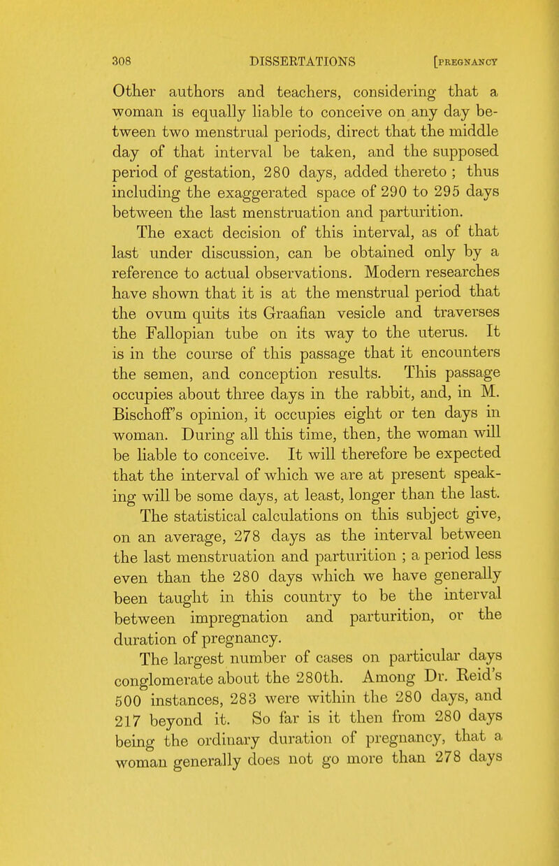 Other authors and teachers, considermg that a woman is equally liable to conceive on any day be- tween two menstrual periods, direct that the middle day of that interval be taken, and the supposed period of gestation, 280 days, added thereto ; thus including the exaggerated space of 290 to 295 days between the last menstruation and parturition. The exact decision of this interval, as of that last under discussion, can be obtained only by a reference to actual observations. Modern researches have shown that it is at the menstrual period that the ovum quits its Graafian vesicle and traverses the Fallopian tube on its way to the uterus. It is in the course of this passage that it encounters the semen, and conception results. This passage occupies about three days in the rabbit, and, in M. BischofF's opinion, it occupies eight or ten days in woman. During all this time, then, the woman will be liable to conceive. It will therefore be expected that the interval of which we are at present speak- ing will be some days, at least, longer than the last. The statistical calculations on this subject give, on an average, 278 days as the interval between the last menstruation and parturition ; a period less even than the 280 days which we have generally been taught in this country to be the interval between impregnation and parturition, or the duration of pregnancy. The largest number of cases on particular days conglomerate about the 280th. Among Dr. Keid's 500 instances, 283 were within the 280 days, and 217 beyond it. So far is it then from 280 days being the ordinary duration of pregnancy, that a woman generally does not go more than 278 days