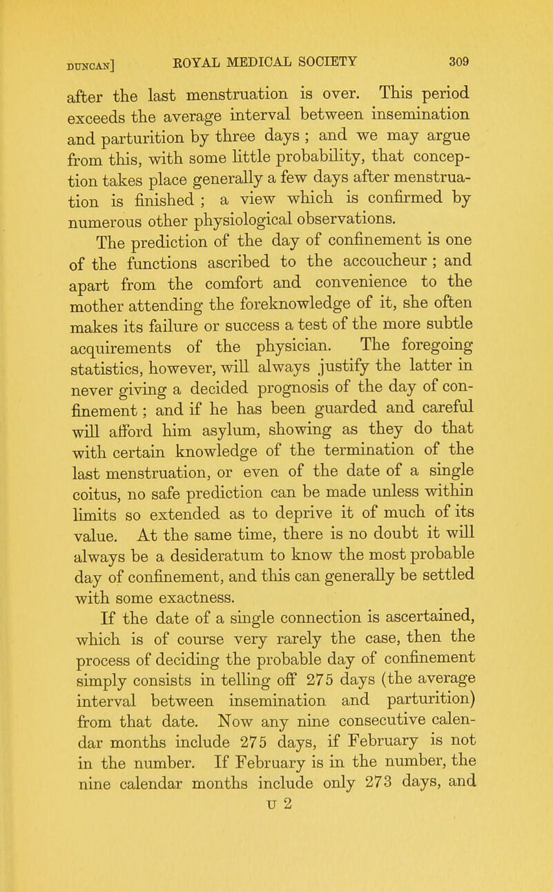 after the last menstruation is over. This period exceeds the average interval between insemination and parturition by three days ; and we may argue from this, with some Httle probability, that concep- tion takes place generally a few days after menstrua- tion is finished ; a view which is confirmed by numerous other physiological observations. The prediction of the day of confinement is one of the functions ascribed to the accoucheur ; and apart from the comfort and convenience to the mother attending the foreknowledge of it, she often makes its failure or success a test of the more subtle acquirements of the physician. The foregoing statistics, however, will always justify the latter in never giving a decided prognosis of the day of con- finement ; and if he has been guarded and careful will aiford him asylum, showing as they do that with certain knowledge of the termination of the last menstruation, or even of the date of a single coitus, no safe prediction can be made unless within limits so extended as to deprive it of much of its value. At the same time, there is no doubt it will always be a desideratum to know the most probable day of confinement, and this can generally be settled with some exactness. If the date of a single connection is ascertained, which is of course very rarely the case, then the process of deciding the probable day of confinement simply consists in telling off 275 days (the average interval between insemination and parturition) fi-om that date. Now any nine consecutive calen- dar months include 275 days, if February is not in the number. If February is in the number, the nine calendar months include only 273 days, and u 2
