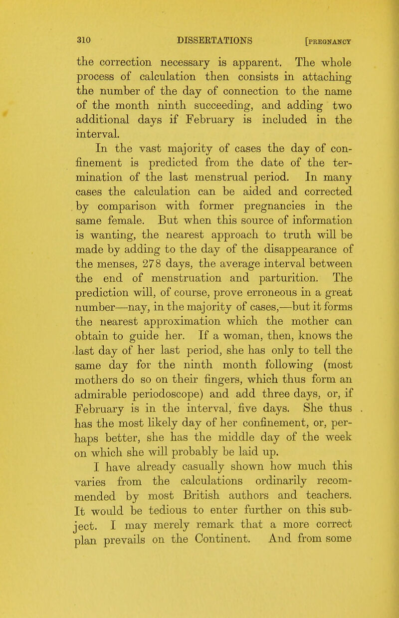 the correction necessary is apparent. The whole process of calculation then consists in attaching the number of the day of connection to the name of the month ninth succeeding, and adding two additional days if February is included in the interval. In the vast majority of cases the day of con- finement is predicted from the date of the ter- mination of the last menstrual period. In many cases the calculation can be aided and corrected . by comparison with former pregnancies ia the same female. But when this source of information is wanting, the nearest approach to truth will be made by adding to the day of the disappearance of the menses, 278 days, the average interval between the end of menstruation and parturition. The prediction will, of course, prove erroneous in a great number—nay, in the majority of cases,—but it forms the nearest approximation which the mother can obtain to guide her. If a woman, then, knows the •last day of her last period, she has only to tell the same day for the ninth month following (most mothers do so on their fingers, which thus form an admirable periodoscope) and add three days, or, if February is in the interval, five days. She thus has the most likely day of her confinement, or, per- haps better, she has the middle day of the week on which she will probably be laid up. I have already casually shown how much this varies from the calculations ordinarily recom- mended by most British authors and teachers. It would be tedious to enter further on this sub- ject. I may merely remark that a more correct plan prevails on the Continent. And from some