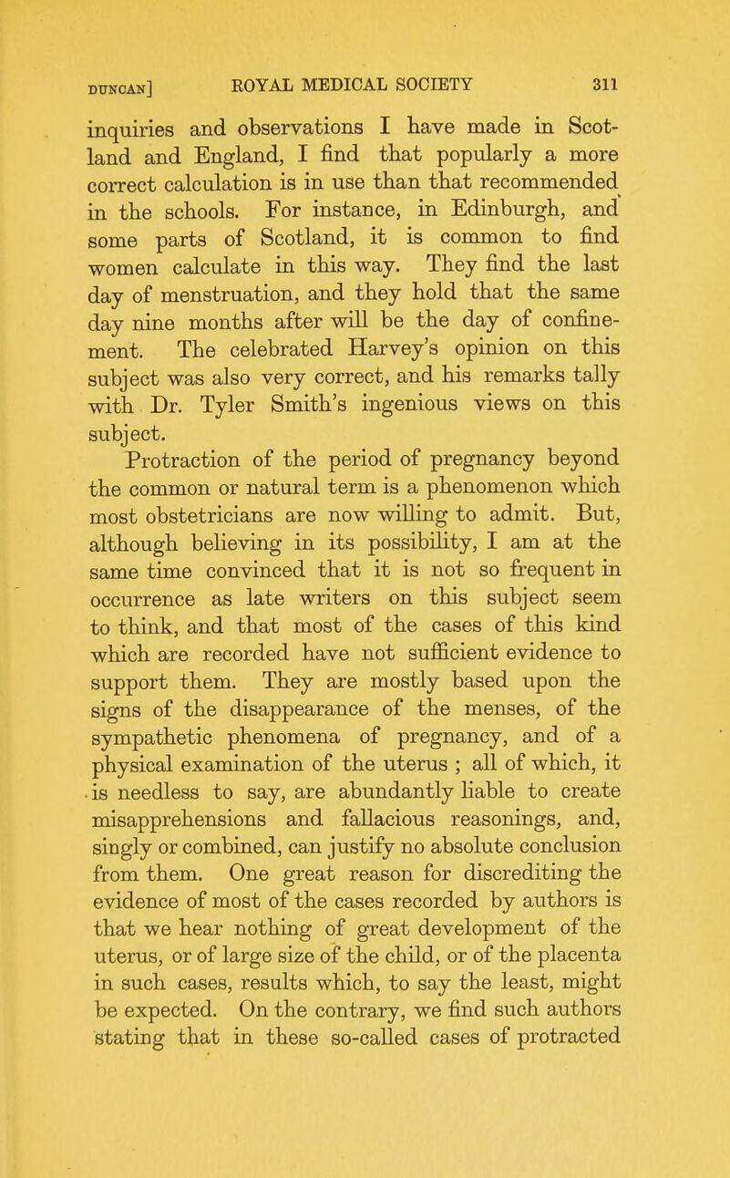 inquiries and observations I have made in Scot- land and England, I find that popularly a more correct calculation is in use than that recommended in the schools. For instance, in Edinburgh, and some parts of Scotland, it is common to find women calculate in this way. They find the last day of menstruation, and they hold that the same day nine months after will be the day of confine- ment. The celebrated Harvey's opinion on this subject was also very correct, and his remarks tally with Dr. Tyler Smith's ingenious views on this subject. Protraction of the period of pregnancy beyond the common or natural term is a phenomenon which most obstetricians are now willing to admit. But, although believing in its possibility, I am at the same time convinced that it is not so frequent in occurrence as late writers on this subject seem to think, and that most of the cases of this kind which are recorded have not sufficient evidence to support them. They are mostly based upon the signs of the disappearance of the menses, of the sympathetic phenomena of pregnancy, and of a physical examination of the uterus ; all of which, it • is needless to say, are abundantly liable to create misapprehensions and fallacious reasonings, and, singly or combined, can justify no absolute conclusion from them. One great reason for discrediting the evidence of most of the cases recorded by authors is that we hear nothing of great development of the uterus, or of large size of the child, or of the placenta in such cases, results which, to say the least, might be expected. On the contrary, we find such authors stating that in these so-called cases of protracted