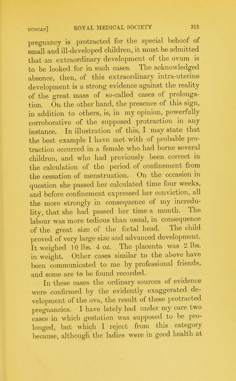 pregnancy is protracted for the special behoof of small and ill-developed children, it must be admitted that an extraordinary development of the ovum is to be looked for in such cases. The acknoMdedged absence, then, of this extraordinary intra-uterine development is a strong evidence against the reality of the great mass of so-called cases of prolonga- tion. On the other hand, the presence of this sign, in addition to others, is, in my opinion, powerfully corroborative of the supposed protraction in any instance. In illustration of this, I may state that the best example I have met with of probable pro- traction occurred in a female who had borne several children, and who had previously been correct in the calculation of the period of confinement from the cessation of menstruation. On the occasion in question she passed her calculated time four weeks, and before confinement expressed her conviction, all the more strongly in consequence of my incredu- lity, that she had passed her time a month. The labour was more tedious than usual, in consequence of the great size of the foetal head. The child proved of very large size and advanced development. It weighed 10 lbs. 4 oz. The placenta was 2 lbs. in weight. Other cases similar to the above have been communicated to me by professional friends, and some are to be found recorded. In these cases the ordinary sources of evidence were confirmed by the evidently exaggerated de- velopment of the ova, the result of these protracted pregnancies. I have lately had under my care two cases in which gestation was supposed to be pro- longed, but which I reject from this category because, although the ladies were in good health at