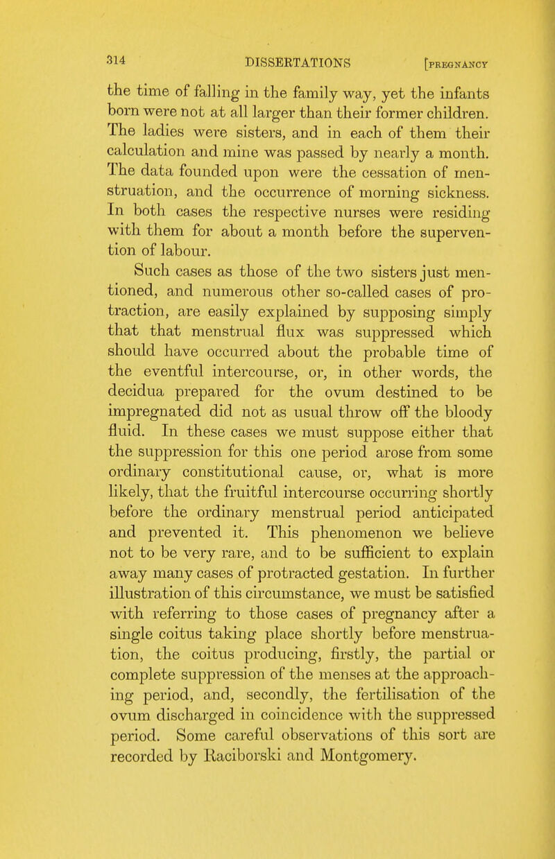 the time of falling in the family way, yet the infants bom were not at all larger than their former children. The ladies were sisters, and in each of them their calculation and mine was passed by nearly a month. The data founded upon were the cessation of men- struation, and the occurrence of morning sickness. In both cases the respective nurses were residing with them for about a month before the superven- tion of labour. Such cases as those of the two sisters just men- tioned, and numerous other so-called cases of pro- traction, are easily explained by supposing simply that that menstrual flux was suppressed which should have occurred about the probable time of the eventful intercourse, or, in other words, the decidua prepared for the ovum destined to be impregnated did not as usual throw off the bloody fluid. In these cases we must supjDOse either that the suppression for this one period arose from some ordinary constitutional cause, or, what is more likely, that the fruitful intercourse occurring shortly before the ordinary menstrual period anticipated and prevented it. This phenomenon we believe not to be very rare, and to be suflScient to explain away many cases of protracted gestation. In further illustration of this circumstance, we must be satisfied with referring to those cases of pregnancy after a single coitus taking place shortly before menstrua- tion, the coitus producing, firstly, the partial or complete suppression of the menses at the approach- ing period, and, secondly, the fertilisation of the ovum discharged in coincidence with the suppressed period. Some careful observations of this sort are recorded by Raciborski and Montgomery.