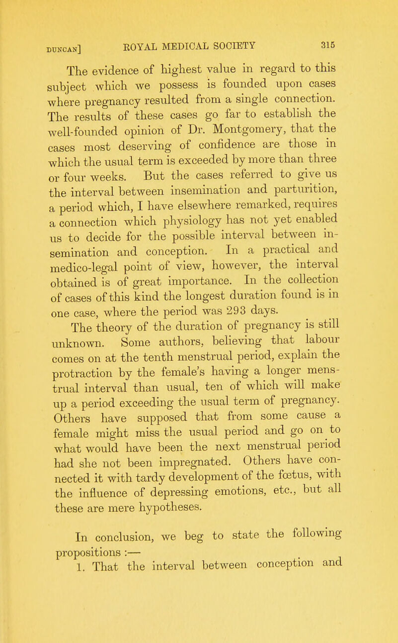 The evidence of highest value in regard to this subject which we possess is founded upon cases where pregnancy resulted from a single connection. The results of these cases go far to establish the well-founded opinion of Dr. Montgomery, that the cases most deserving of confidence are those in which the usual term is exceeded by more than three or four weeks. But the cases referred to give us the interval between insemination and parturition, a period which, I have elsewhere remarked, requires a connection w^hich physiology has not yet enabled us to decide for the possible interval between in- semination and conception. In a practical and medico-legal pomt of view, however, the interval obtained is of great importance. In the collection of cases of this kind the longest duration found is in one case, where the period was 293 days. The theory of the duration of pregnancy is still unknown. Some authors, beheving that labour comes on at the tenth menstrual period, explain the protraction by the female's having a longer mens- trual interval than usual, ten of which will make up a period exceeding the usual term of pregnancy. Others have supposed that from some cause a female might miss the usual period and go on to what would have been the next menstrual period had she not been impregnated. Others have con- nected it with tardy development of the fcetus, with the influence of depressing emotions, etc., but all these are mere hypotheses. In conclusion, we beg to state the following propositions :— 1. That the interval between conception and