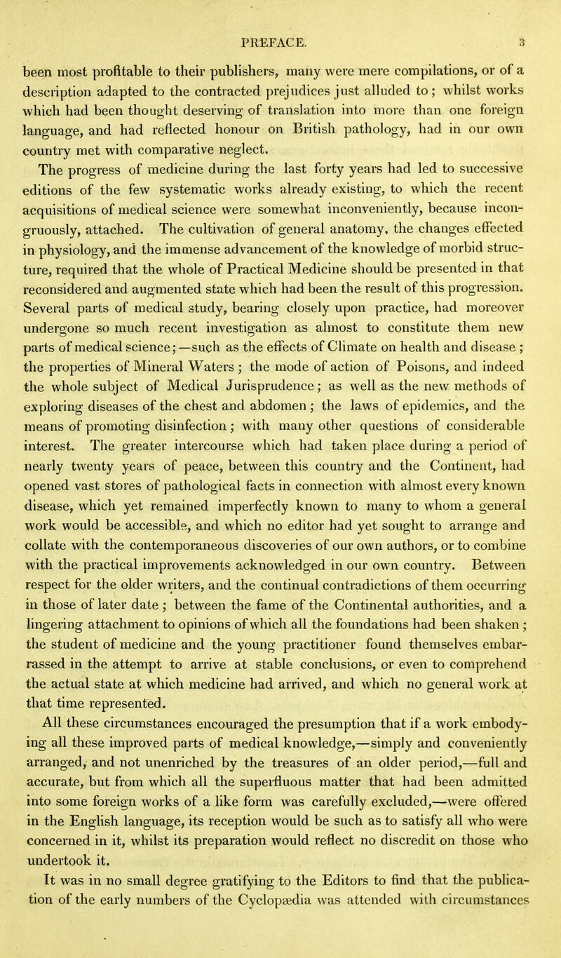 been most profitable to their publishers, many were mere compilations, or of a description adapted to the contracted prejudices just alluded to; whilst works which had been thought deserving of translation into more than one foreign language, and had reflected honour on British pathology, had in our own country met with comparative neglect. The progress of medicine during the last forty years had led to successive editions of the few systematic works already existing, to which the recent acquisitions of medical science were somewhat inconveniently, because incon- gruously, attached. The cultivation of general anatomy, the changes effected in physiology, and the immense advancement of the knowledge of morbid struc- ture, required that the whole of Practical Medicine should be presented in that reconsidered and augmented state which had been the result of this progression. Several parts of medical study, bearing closely upon practice, had moreover undergone so much recent investigation as almost to constitute them new parts of medical science; —such as the effects of Climate on health and disease ; the properties of Mineral Waters ; the mode of action of Poisons, and indeed the whole subject of Medical Jurisprudence; as well as the new methods of exploring diseases of the chest and abdomen ; the laws of epidemics, and the means of promoting disinfection; with many other questions of considerable interest. The greater intercourse which had taken place during a period of nearly twenty years of peace, between this country and the Continent, had opened vast stores of pathological facts in connection with almost every known disease, which yet remained imperfectly known to many to whom a general work would be accessible, and which no editor had yet sought to arrange and collate with the contemporaneous discoveries of our own authors, or to combine with the practical improvements acknowledged in our own country. Between respect for the older writers, and the continual contradictions of them occurring in those of later date ; between the fame of the Continental authorities, and a lingering attachment to opinions of which all the foundations had been shaken ; the student of medicine and the young practitioner found themselves embar- rassed in the attempt to arrive at stable conclusions, or even to comprehend the actual state at which medicine had arrived, and which no general work at that time represented. All these circumstances encouraged the presumption that if a work embody- ing all these improved parts of medical knowledge,—simply and conveniently arranged, and not unenriched by the treasures of an older period,—full and accurate, but from which all the superfluous matter that had been admitted into some foreign works of a like form was carefully excluded,—were offered in the English language, its reception would be such as to satisfy all who were concerned in it, whilst its preparation would reflect no discredit on those who undertook it. It was in no small degree gratifying to the Editors to find that the publica- tion of the early numbers of the Cyclopsedia was attended with circumstances