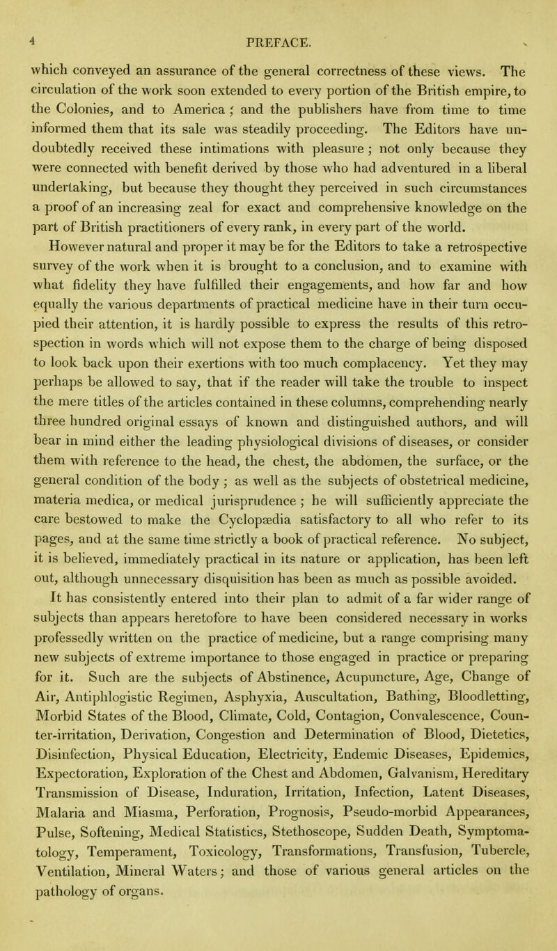 which conveyed an assurance of the general correctness of these views. The circulation of the work soon extended to every portion of the British empire, to the Colonies, and to America and the publishers have from time to time informed them that its sale was steadily proceeding. The Editors have un- doubtedly received these intimations with pleasure; not only because they were connected with benefit derived by those who had adventured in a liberal undertaking, but because they thought they perceived in such circumstances a proof of an increasing zeal for exact and comprehensive knowledge on the part of British practitioners of every rank, in every part of the world. However natural and proper it may be for the Editors to take a retrospective survey of the work when it is brought to a conclusion, and to examine with what fidelity they have fulfilled their engagements, and how far and how equally the various departments of practical medicine have in their turn occu- pied their attention, it is hardly possible to express the results of this retro- spection in words which will not expose them to the charge of being disposed to look back upon their exertions with too much complacency. Yet they may perhaps be allowed to say, that if the reader will take the trouble to inspect the mere titles of the articles contained in these columns, comprehending nearly three hundred original essays of known and distinguished authors, and will bear in mind either the leading physiological divisions of diseases, or consider them with reference to the head, the chest, the abdomen, the surface, or the general condition of the body ; as well as the subjects of obstetrical medicine, materia medica, or medical jurisprudence ; he will sufficiently appreciate the care bestowed to make the Cyclopaedia satisfactory to all who refer to its pages, and at the same time strictly a book of practical reference. No subject, it is believed, immediately practical in its nature or application, has been left out, although unnecessary disquisition has been as much as possible avoided. It has consistently entered into their plan to admit of a far wider range of subjects than appears heretofore to have been considered necessary in works professedly written on the practice of medicine, but a range comprising many new subjects of extreme importance to those engaged in practice or preparing for it. Such are the subjects of Abstinence, Acupuncture, Age, Change of Air, Antiphlogistic Regimen, Asphyxia, Auscultation, Bathing, Bloodletting, Morbid States of the Blood, Climate, Cold, Contagion, Convalescence, Coun- ter-irritation, Derivation, Congestion and Determination of Blood, Dietetics, Disinfection, Physical Education, Electricity, Endemic Diseases, Epidemics, Expectoration, Exploration of the Chest and Abdomen, Galvanism, Hereditary Transmission of Disease, Induration, Irritation, Infection, Latent Diseases, Malaria and Miasma, Perforation, Prognosis, Pseudo-morbid Appearances, Pulse, Softening, Medical Statistics, Stethoscope, Sudden Death, Symptoma- tology, Temperament, Toxicology, Transformations, Transfusion, Tubercle, Ventilation, Mineral Waters; and those of various general articles on the pathology of organs.
