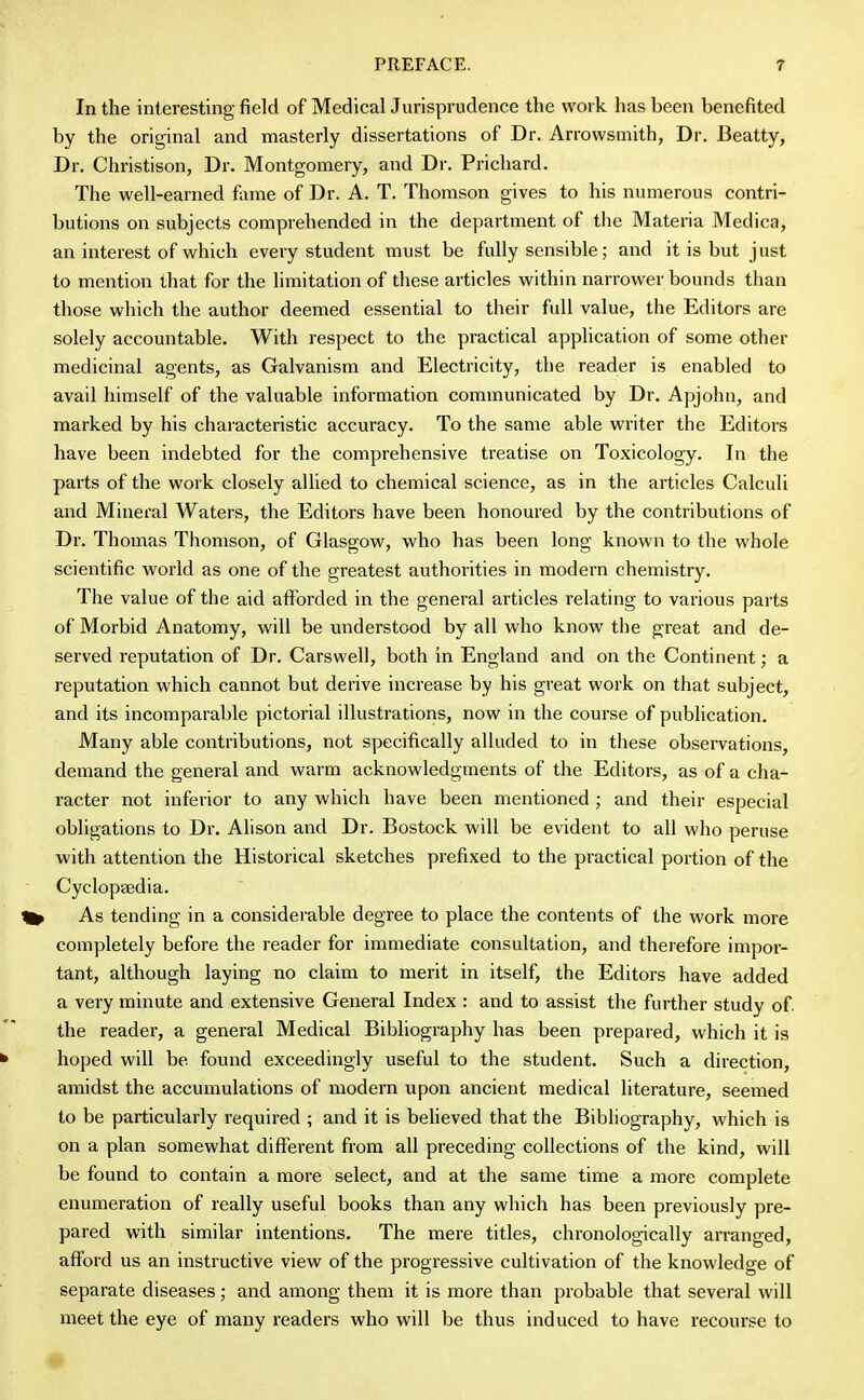 In the interesting field of Medical Jurisprudence the work has been benefited by the original and masterly dissertations of Dr. Arrowsmith, Dr. Beatty, Dr. Christison, Dr. Montgomery, and Dr. Prichard. The well-earned fame of Dr. A. T. Thomson gives to his numerous contri- butions on subjects comprehended in the department of the Materia Medica, an interest of which every student must be fully sensible; and it is but just to mention that for the limitation of these articles within narrower bounds than those which the author deemed essential to their full value, the Editors are solely accountable. With respect to the practical application of some other medicinal agents, as Galvanism and Electricity, the reader is enabled to avail himself of the valuable information communicated by Dr. Apjohn, and marked by his characteristic accuracy. To the same able writer the Editors have been indebted for the comprehensive treatise on Toxicology. In the parts of the work closely allied to chemical science, as in the articles Calculi and Mineral Waters, the Editors have been honoured by the contributions of Dr. Thomas Thomson, of Glasgow, who has been long known to the whole scientific world as one of the greatest authorities in modern chemistry. The value of the aid afforded in the general articles relating to various parts of Morbid Anatomy, will be understood by all who know the great and de- served reputation of Dr. Carswell, both in England and on the Continent; a reputation which cannot but derive increase by his great work on that subject, and its incomparable pictorial illustrations, now in the course of publication. Many able contributions, not specifically alluded to in these observations, demand the general and warm acknowledgments of the Editors, as of a cha- racter not inferior to any which have been mentioned ; and their especial obligations to Dr. Alison and Dr. Bostock will be evident to all who peruse with attention the Historical sketches prefixed to the practical portion of the Cyclopaedia. As tending in a considerable degree to place the contents of the work more completely before the reader for immediate consultation, and therefore impor- tant, although laying no claim to merit in itself, the Editors have added a very minute and extensive General Index : and to assist the further study of. the reader, a general Medical Bibliography has been prepared, which it is hoped will be found exceedingly useful to the student. Such a direction, amidst the accumulations of modern upon ancient medical literature, seemed to be particularly required ; and it is believed that the Bibliography, which is on a plan somewhat different from all preceding collections of the kind, will be found to contain a more select, and at the same time a more complete enumeration of really useful books than any which has been previously pre- pared with similar intentions. The mere titles, chronologically arranged, afford us an instructive view of the progressive cultivation of the knowledge of separate diseases; and among them it is more than probable that several will meet the eye of many readers who will be thus induced to have recourse to