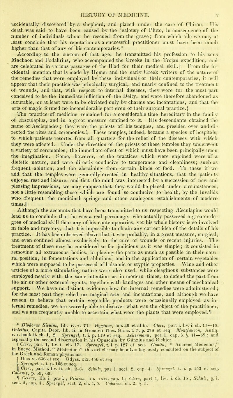 accidentally discovered by a shepherd, and placed under the care of Chiron. His death was said to have been caused by the jealousy of Pluto, in consequence of the number of individuals whom he rescued from the grave; from which tale we may at least conclude that his reputation as a successful practitioner must have been much higher than that of any of his contemporaries.* According- to the custom of that age, he transmitted his profession to his sons Machaon and Podalirius, who accompanied the Greeks in the Trojan expedition, and are celebrated in various passages of the Iliad for their medical skill.t From the in- cidental mention that is made by Homer and the early Greek writers of the nature of the remedies that were employed by'these individuals or their contemporaries, it will appear that their practice was principally surgical, and nearly confined to the treatment of wounds, and that, with respect to internal diseases, they were for the most part conceived to be the immediate infliction of the Deity, and were therefore abandoned as incurable, or at least were to be obviated only by charms and incantations, and that the arts of magic formed no inconsiderable part even of their surgical practice.| The practice of medicine remained for a considerable time hereditary in the family of iEsculapius, and in a great measure confined to it. His descendants obtained the name of Asclepiades; they were the priests of his temples, and presided over and di- rected the rites and ceremonies.§ These temples, indeed, became a species of hospitals, to which patients resorted from all quarters for the relief of the diseases with wh>ich they were affected. Under the direction of the priests of these temples they underwent a variety of ceremonies, the immediate effect of which must have been principally upon the imagination. Some, however, of the practices which were enjoined were of a dietetic nature, and were directly conducive to temperance and cleanliness; such as frequent ablution, and the abstaining from certain kinds of food. To these if we add that the temples were generally erected in healthy situations, that the patients enjoyed rest and leisure, and that the mind was interested by a succession of new and pleasing impressions, we may suppose that they would be placed under circumstances, not a little resembling those which are found so conducive to health, by the invalids who frequent the medicinal springs and other analogous establishments of modern times. || Although the accounts that have been transmitted to us respecting iEsculapius would lead us to conclude that he was a real personage, who actually possessed a greater de- gree of medical skill than any of his contemporaries, yet his whole history is so involved in fable and mystery, that it is impossible to obtain any correct idea of the details of his practice. It has been observed above that it was probably, in a great measure, surgical, and even confined almost exclusively to the cure of wounds or recent injuries. The treatment of these may be considered so far judicious as it was simple ; it consisted in removing all extraneous bodies, in placing the parts as much as possible in their natu- ral position, in fomentations and ablutions, and in the application of certain vegetables which were supposed to be possessed of balsamic or styptic properties. Wine and other articles of a more stimulating nature were also used, while oleaginous substances were employed nearly with the same intention as in modern times, to defend the part from the air or other external agents, together with bandages and other means of mechanical support. We have no distinct evidence how far internal remedies were administered; for the most part they relied on magical arts and incantations, and although we have reason to believe that certain vegetable products were occasionally employed as in- ternal remedies, we are scarcely able to discover what was the object of the practitioner, and we are frequently unable to ascertain what were the plants that were employed.fl * Diodorus Sicidus, lib. iv. §. 71. Hyginus, fab. 49 et alibi. Clerc, part i. liv. i. ch. 11—16. Ortelius, Capita Deor. lib. ii. in Gronovii Thes. Grrec. t. 7. p. 278 et seq. Montfaucon, Antiq. v. i. book ii. ch. 1, 2. Sprengel, t. i. p. 119 et seq. Ackermann, per. 1, cap. 3. §. 41—59 ; and especially the second dissertation in his Opuscula, by Giinzius and Richter. t Clerc, part 1, liv. i. ch. 17. Sprengel, t. i. p. 127 et seq. Goulin, Anciens Medecins, in Encyc. Method. Medecine : this article may be advantageously consulted on the subject of the Greek and Roman physicians. t Ilias xi. 030 et seq. Odyss. xix. 456 et seq. § Sprengel, t. i. p. 168 et seq. || Clerc, part i. liv. ii. ch. 2-0. Schuk, par. i. sect. 2, cap. 4. Sprengel, t. i. p. 153 et seq. Cabanis, p. 59, 00. f Celsus, lib. i. pnef. ; Pliniits, lib. xxix. cap. 1; Clerc, part 1, liv. i. ch. 15 ; Schuh, ;\ i sect. 2, cap. 4 ; Sprengel, sect. 2, ch. 4, 5. Cabanis, ch. 2, 1.