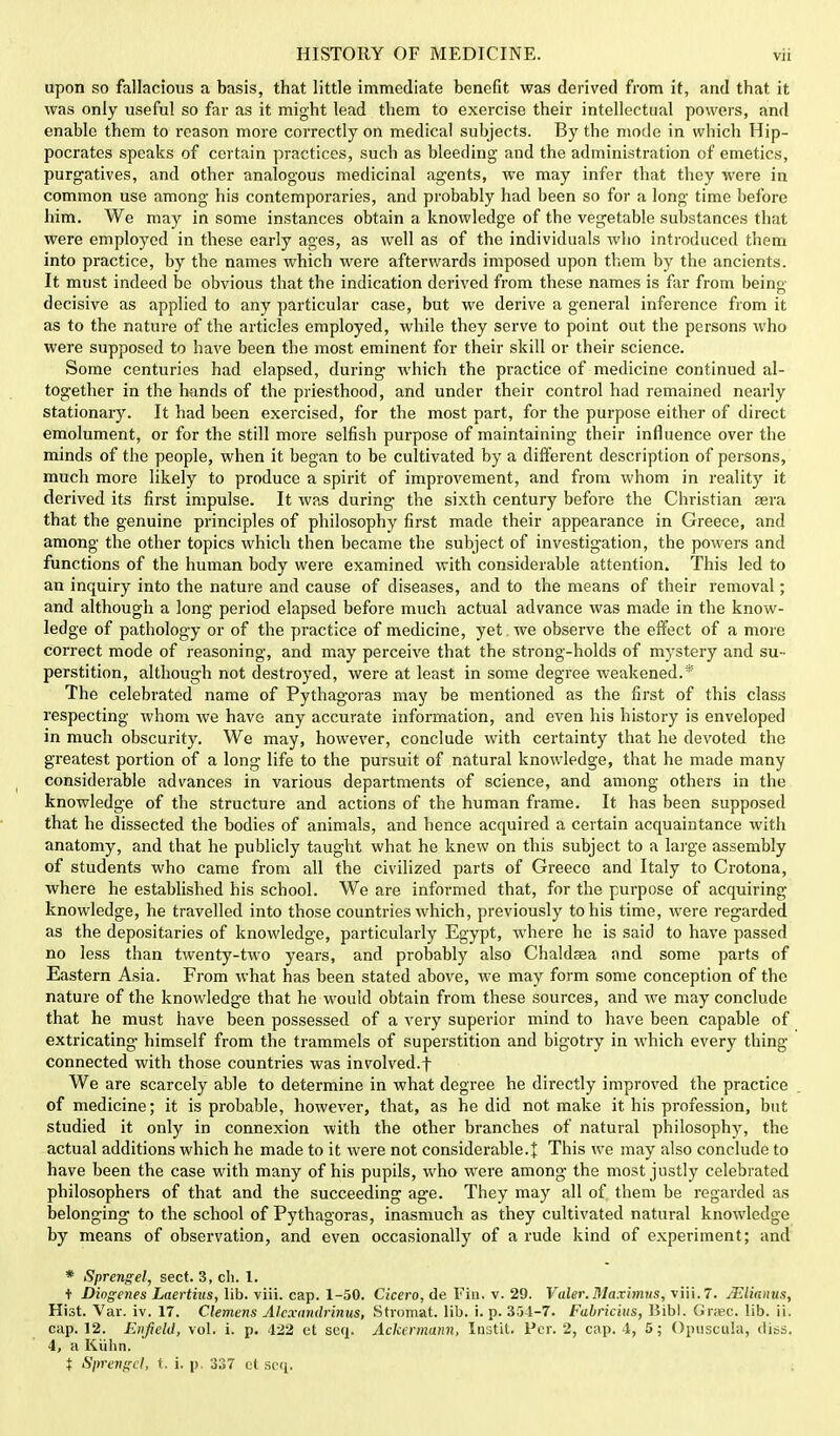 upon so fallacious a basis, that little immediate benefit was derived from it, and that it was only useful so far as it might lead them to exercise their intellectual powers, and enable them to reason more correctly on medical subjects. By the mode in which Hip- pocrates speaks of certain practices, such as bleeding and the administration of emetics, purgatives, and other analogous medicinal agents, we may infer that they were in common use among his contemporaries, and probably had been so for a long- time before him. We may in some instances obtain a. knowledge of the vegetable substances that were employed in these early ages, as well as of the individuals who introduced them into practice, by the names which were afterwards imposed upon them by the ancients. It must indeed be obvious that the indication derived from these names is far from being- decisive as applied to any particular case, but we derive a general inference from it as to the nature of the articles employed, while they serve to point out the persons who were supposed to have been the most eminent for their skill or their science. Some centuries had elapsed, during which the practice of medicine continued al- together in the hands of the priesthood, and under their control had remained nearly stationary. It had been exercised, for the most part, for the purpose either of direct emolument, or for the still more selfish purpose of maintaining their influence over the minds of the people, when it began to be cultivated by a different description of persons, much more likely to produce a spirit of improvement, and from whom in reality it derived its first impulse. It was during the sixth century before the Christian aera that the genuine principles of philosophy first made their appearance in Greece, and among the other topics which then became the subject of investigation, the powers and functions of the human body were examined with considerable attention. This led to an inquiry into the nature and cause of diseases, and to the means of their removal; and although a long period elapsed before much actual advance was made in the know- ledge of pathology or of the practice of medicine, yet we observe the effect of a more correct mode of reasoning, and may perceive that the strong-holds of mystery and su- perstition, although not destroyed, were at least in some degree weakened.* The celebrated name of Pythagoras may be mentioned as the first of this class respecting whom we have any accurate information, and even his history is enveloped in much obscurity. We may, however, conclude with certainty that he devoted the greatest portion of a long life to the pursuit of natural knowledge, that he made many considerable advances in various departments of science, and among others in the knowledge of the structure and actions of the human frame. It has been supposed that he dissected the bodies of animals, and hence acquired a certain acquaintance with anatomy, and that he publicly taught what he knew on this subject to a large assembly of students who came from all the civilized parts of Greece and Italy to Crotona, where he established his school. We are informed that, for the purpose of acquiring knowledge, he travelled into those countries which, previously to his time, were regarded as the depositaries of knowledge, particularly Egypt, where he is said to have passed no less than twenty-two years, and probably also Chaldasa and some parts of Eastern Asia. From what has been stated above, we may form some conception of the nature of the knowledge that he would obtain from these sources, and we may conclude that he must have been possessed of a very superior mind to have been capable of extricating himself from the trammels of superstition and bigotry in which every thing- connected with those countries was involved.f We are scarcely able to determine in what degree he directly improved the practice of medicine; it is probable, however, that, as he did not make it his profession, but studied it only in connexion with the other branches of natural philosophy, the actual additions which he made to it were not considerable.t This we may also conclude to have been the case with many of his pupils, who were among the most justly celebrated philosophers of that and the succeeding age. They may all of them be regarded as belonging to the school of Pythagoras, inasmuch as they cultivated natural knowledge by means of observation, and even occasionally of a rude kind of experiment; and * Sprengel, sect. 3, ch. 1. t Diogenes Laertius, lib. viii. cap. 1-50. Cicero, de Fin. v. 29. Valer.Maximus, viii. T. JElianus, Hist. Var. iv. 17. Clemens Alcxandrinus, Stromat. lib. i. p. 351-7. Fabricius, Bibl. Grac. lib. ii. cap. 12. Enfield, vol. i. p. 422 et sen. Ackermann, Instit. Per. 2, cap. 4, 5; Opuscula, diss. 4, a Kiihn. t Sprengel, t. i. p. 337 ct scq.