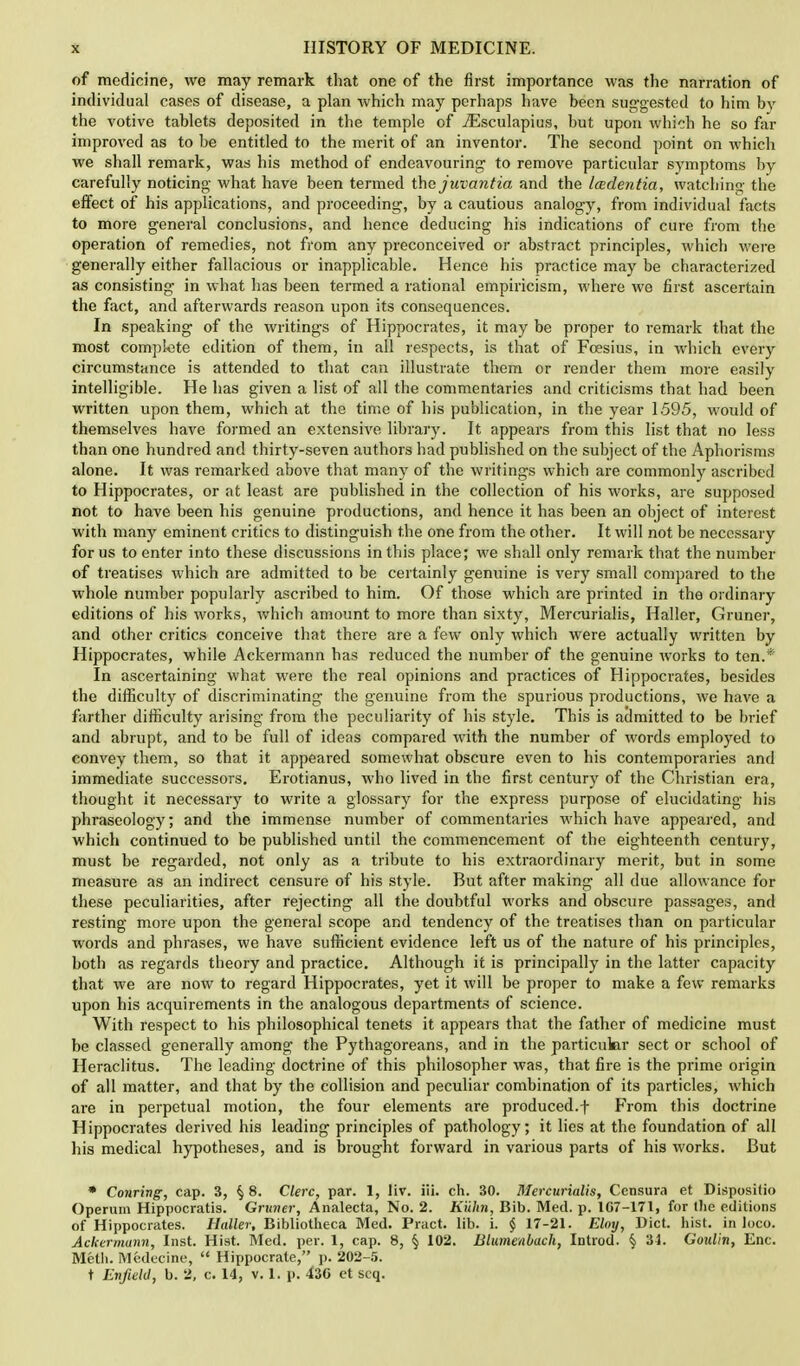 of medicine, we may remark that one of the first importance was the narration of individual cases of disease, a plan which may perhaps have hecn suggested to him by the votive tablets deposited in the temple of iEsculapius, but upon which he so far improved as to be entitled to the merit of an inventor. The second point on which we shall remark, was his method of endeavouring to remove particular symptoms by carefully noticing what have been termed the juvantia and the Icedentia, watching the effect of his applications, and proceeding, by a cautious analogy, from individual facts to more general conclusions, and hence deducing his indications of cure from the operation of remedies, not from any preconceived or abstract principles, which were generally either fallacious or inapplicable. Hence his practice may be characterized as consisting in what has been termed a rational empiricism, where we first ascertain the fact, and afterwards reason upon its consequences. In speaking of the writings of Hippocrates, it may be proper to remark that the most complete edition of them, in all respects, is that of Fcesius, in which every circumstance is attended to that can illustrate them or render them more easily intelligible. He has given a list of all the commentaries and criticisms that had been written upon them, which at the time of his publication, in the year 1595, would of themselves have formed an extensive library. It appears from this list that no less than one hundred and thirty-seven authors had published on the subject of the Aphorisms alone. It was remarked above that many of the writings which are commonly ascribed to Hippocrates, or at least are published in the collection of his works, are supposed not to have been his genuine productions, and hence it has been an object of interest with many eminent critics to distinguish the one from the other. It will not be necessary for us to enter into these discussions in this place; we shall only remark that the number of treatises which are admitted to be certainly genuine is very small compared to the whole number popularly ascribed to him. Of those which are printed in the ordinary editions of his works, which amount to more than sixty, Mercurialis, Haller, Gruner, and other critics conceive that there are a few only which were actually written by Hippocrates, while Ackermann has reduced the number of the genuine works to ten.* In ascertaining what were the real opinions and practices of Hippocrates, besides the difficulty of discriminating the genuine from the spurious productions, we have a farther difficulty arising from the peculiarity of his style. This is admitted to be brief and abrupt, and to be full of ideas compared with the number of words employed to convey them, so that it appeared somewhat obscure even to his contemporaries and immediate successors. Erotianus, who lived in the first century of the Christian era, thought it necessary to write a glossary for the express purpose of elucidating his phraseology; and the immense number of commentaries which have appeared, and which continued to be published until the commencement of the eighteenth century, must be regarded, not only as a tribute to his extraordinary merit, but in some measure as an indirect censure of his style. But after making all due allowance for these peculiarities, after rejecting all the doubtful works and obscure passages, and resting more upon the general scope and tendency of the treatises than on particular words and phrases, we have sufficient evidence left us of the nature of his principles, both as regards theory and practice. Although it is principally in the latter capacity that we are now to regard Hippocrates, yet it will be proper to make a few remarks upon his acquirements in the analogous departments of science. With respect to his philosophical tenets it appears that the father of medicine must be classed generally among the Pythagoreans, and in the particular sect or school of Heraclitus. The leading doctrine of this philosopher was, that fire is the prime origin of all matter, and that by the collision and peculiar combination of its particles, which are in perpetual motion, the four elements are produced.f From this doctrine Hippocrates derived his leading principles of pathology; it lies at the foundation of all his medical hypotheses, and is brought forward in various parts of his works. But * Conring, cap. 3, § 8. Clerc, par. 1, liv. iii. ch. 30. Mercurialis, Censura et Dispositio Operum Hippocratis. Gruner, Analecta, No. 2. Kiihn, Bib. Med. p. lC7-17t, for the editions of Hippocrates. Haller, Bibliotheca Med. Pract. lib. i. j 17-21. Elmj, Diet. hist, in loco. Ackermunn, Inst. Hist. Med. per. 1, cap. 8, § 102. Blumenbach, Introd. § 34. Goulin, Enc. Metii. Medecine, Hippocrate, p. 202-5. t Enfield, b. 2, c. 14, v. 1. p. 430 et scq.