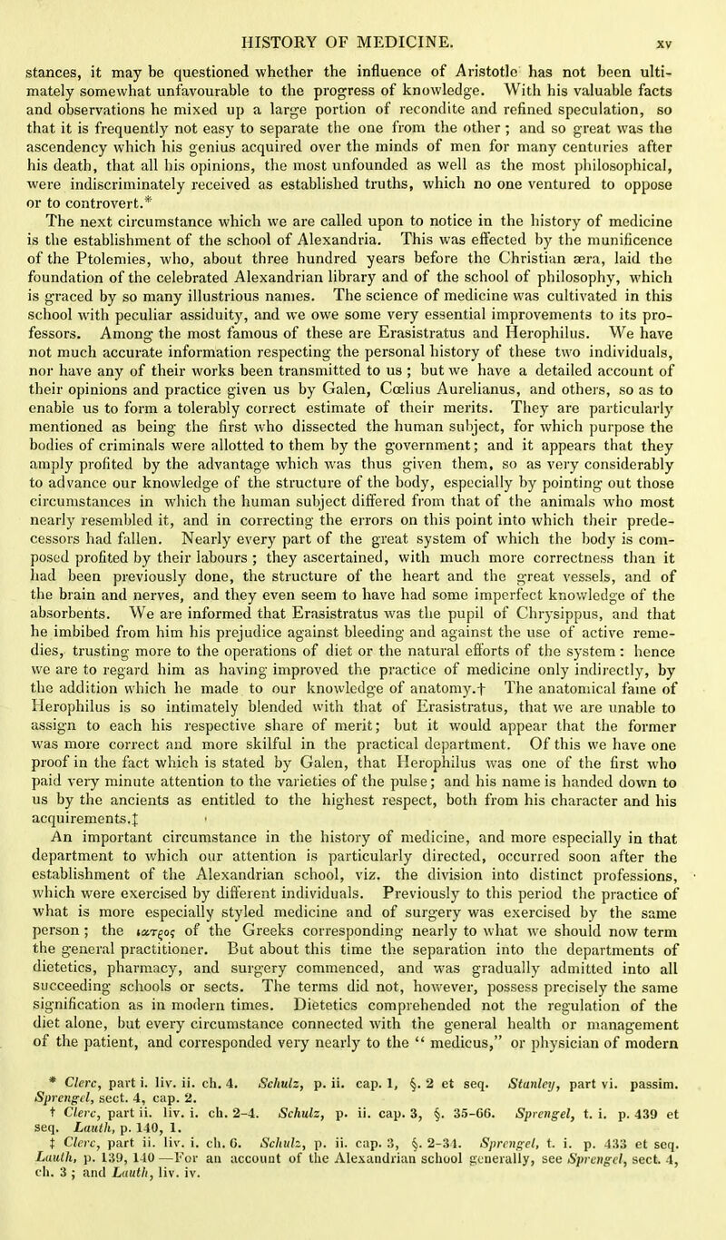 stances, it may be questioned whether the influence of Aristotle has not been ulti- mately somewhat unfavourable to the progress of knowledge. With his valuable facts and observations he mixed up a large portion of recondite and refined speculation, so that it is frequently not easy to separate the one from the other; and so great was the ascendency which his genius acquired over the minds of men for many centuries after his death, that all his opinions, the most unfounded as well as the most philosophical, were indiscriminately received as established truths, which no one ventured to oppose or to controvert.* The next circumstance which we are called upon to notice in the history of medicine is the establishment of the school of Alexandria. This was effected by the munificence of the Ptolemies, who, about three hundred years before the Christian sera, laid the foundation of the celebrated Alexandrian library and of the school of philosophy, which is graced by so many illustrious names. The science of medicine was cultivated in this school with peculiar assiduity, and we owe some very essential improvements to its pro- fessors. Among the most famous of these are Erasistratus and Herophilus. We have not much accurate information respecting the personal history of these two individuals, nor have any of their works been transmitted to us ; but we have a detailed account of their opinions and practice given us by Galen, Coelius Aurelianus, and others, so as to enable us to form a tolerably correct estimate of their merits. They are particularly mentioned as being the first who dissected the human subject, for which purpose the bodies of criminals were allotted to them by the government; and it appears that they amply profited by the advantage which was thus given them, so as very considerably to advance our knowledge of the structure of the body, especially by pointing out those circumstances in which the human subject differed from that of the animals who most nearly resembled it, and in correcting the errors on this point into which their prede- cessors had fallen. Nearly every part of the great system of which the body is com- posed profited by their labours ; they ascertained, with much more correctness than it had been previously done, the structure of the heart and the great vessels, and of the brain and nerves, and they even seem to have had some imperfect knowledge of the absorbents. We are informed that Erasistratus was the pupil of Chrysippus, and that he imbibed from him his prejudice against bleeding and against the use of active reme- dies, trusting more to the operations of diet or the natural efforts of the system: hence we are to regard him as having improved the practice of medicine only indirectly, by the addition which he made to our knowledge of anatomy.f The anatomical fame of Herophilus is so intimately blended with that of Erasistratus, that we are unable to assign to each his respective share of merit; but it would appear that the former was more correct and more skilful in the practical department. Of this we have one proof in the fact which is stated by Galen, that Herophilus was one of the first who paid very minute attention to the varieties of the pulse; and his name is handed down to us by the ancients as entitled to the highest respect, both from his character and his acquirements.J: i An important circumstance in the history of medicine, and more especially in that department to which our attention is particularly directed, occurred soon after the establishment of the Alexandrian school, viz. the division into distinct professions, which were exercised by different individuals. Previously to this period the practice of what is more especially styled medicine and of surgery was exercised by the same person; the ton-go; of the Greeks corresponding nearly to what we should now term the general practitioner. But about this time the separation into the departments of dietetics, pharmacy, and surgery commenced, and was gradually admitted into all succeeding schools or sects. The terms did not, however, possess precisely the same signification as in modern times. Dietetics comprehended not the regulation of the diet alone, but every circumstance connected with the general health or management of the patient, and corresponded very nearly to the  medicus, or physician of modern * Clerc, part i. liv. ii. ch. 4. Schulz, p. ii. cap. 1, 2 et seq. Stanley, part vi. passim. Sprcngcl, sect. 4, cap. 2. t Clerc, part ii. liv. i. ch. 2-4. Schulz, p. ii. cap. 3, §. 35-CG. Sprcngel, t. i. p. 439 et seq. Lauth, p. 140, 1. t Clerc, part ii. liv. i. ch, 0. Schulz, p. ii. cap. 3, §. 2-34. Sprcngel, t. i. p. 433 et seq. Luulh, p. 139, 140—For an account of the Alexandrian school generally, see Sprcngcl, sect. 4, ch. 3 ; and Lauth, liv. iv.