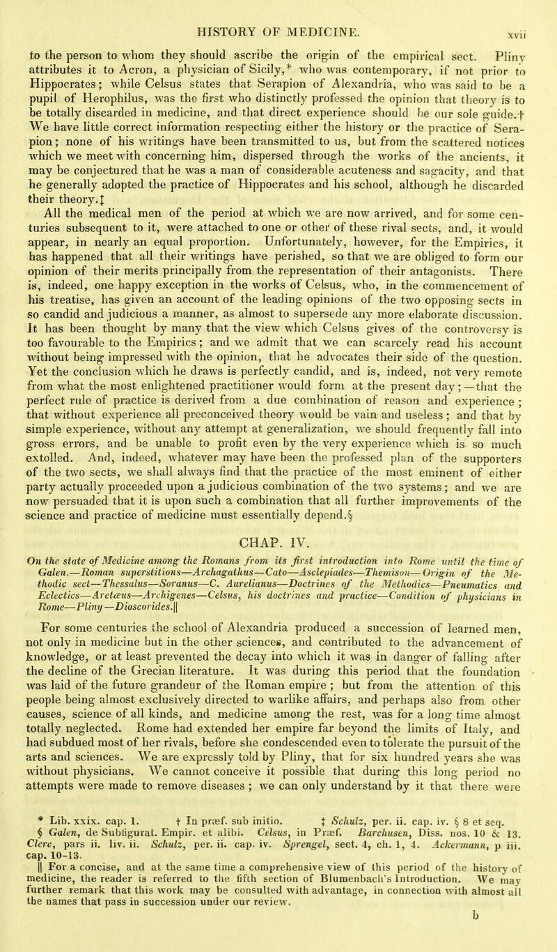 to the person to whom they should ascribe the origin of the empirical sect. Pliny attributes it to Acron, a physician of Sicily,* who was contemporary, if not prior to Hippocrates; while Celsus states that Serapion of Alexandria, who was said to be a pupil of Herophilus, was the first who distinctly professed the opinion that theory is to be totally discarded in medicine, and that direct experience should be our sole guide.f We have little correct information respecting- either the history or the practice of Sera- pion; none of his writings have been transmitted to us, but from the scattered notices which we meet with concerning him, dispersed through the works of the ancients, it may be conjectured that he was a man of considerable acuteness and sagacity, and that he generally adopted the practice of Hippocrates and his school, although he discarded their theory. I All the medical men of the period at which we are now arrived, and for some cen- turies subsequent to it, were attached to one or other of these rival sects, and, it would appear, in nearly an equal proportion. Unfortunately, however, for the Empirics, it has happened that all their writings have perished, so that we are obliged to form our opinion of their merits principally from the representation of their antagonists. There is, indeed, one happy exception in the works of Celsus, who, in the commencement of his treatise, has given an account of the leading opinions of the two opposing sects in so candid and judicious a manner, as almost to supersede any more elaborate discussion. It has been thought by many that the view which Celsus gives of the controversy is too favourable to the Empirics; and we admit that we can scarcely read his account without being- impressed with the opinion, that he advocates their side of the question. Yet the conclusion which he draws is perfectly candid, and is, indeed, not very remote from what the most enlightened practitioner would form at the present day;—that the perfect rule of practice is derived from a due combination of reason and experience ; that without experience all preconceived theory would be vain and useless; and that by simple experience, without any attempt at generalization, we should frequently fall into gross errors, and be unable to profit even by the very experience which is so much extolled. And, indeed, whatever may have been the professed plan of the supporters of the two sects, we shall always find that the practice of the most eminent of either party actually proceeded upon a judicious combination of the two systems; and we are now persuaded that it is upon such a combination that all further improvements of the science and practice of medicine must essentially depend.§ CHAP. IV. On the state of Medicine among the Romans from its first introduction into Rome until the time of Galen.—Roman superstitions—Archagathus—Cato—Asclepiades—Themisun— Origin of the Me- thodic sect—Thessalus—Soranus—C. Aurelianus—Doctrines of the Methodics—Pneumatics and Eclectics—Aretaus—Archigenes—Celsus, his doctrines and practice—Condition of physicians in Rome—Pliny —Dioscorides.\\ For some centuries the school of Alexandria produced a succession of learned men, not only in medicine but in the other sciences, and contributed to the advancement of knowledge, or at least prevented the decay into which it was in danger of falling after the decline of the Grecian literature. It was during this period that the foundation was laid of the future grandeur of the Roman empire ; but from the attention of this people being almost exclusively directed to warlike affairs, and perhaps also from other causes, science of all kinds, and medicine among the rest, was for a long time almost totally neglected. Rome had extended her empire far beyond the limits of Italy, and had subdued most of her rivals, before she condescended even to tolerate the pursuit of the arts and sciences. We are expressly told by Pliny, that for six hundred years she was without physicians. We cannot conceive it possible that during this long period no attempts were made to remove diseases ; we can only understand by it that there were * Lib. xxix. cap. 1. t In prasf. sub initio. } Schulz, per. ii. cap. iv. § 8 et seq. § Galen, de Subiigurat. Empir. et alibi. Celsus, in Prasf. Barchusen, Diss. nos. 10 & 13. Clerc, pars ii. liv. ii. Schulz, per. ii. cap. iv. Sprengel, sect. 4, ch. 1, 4. Ackermann, p iii. cap. 10-13. || For a concise, and at the same time a comprehensive view of this period of the history of medicine, the reader is referred to the fifth section of Blumenbacli's Introduction. We may further remark that this work may be consulted with advantage, in connection with almost ail the names that pass in succession under our review. b