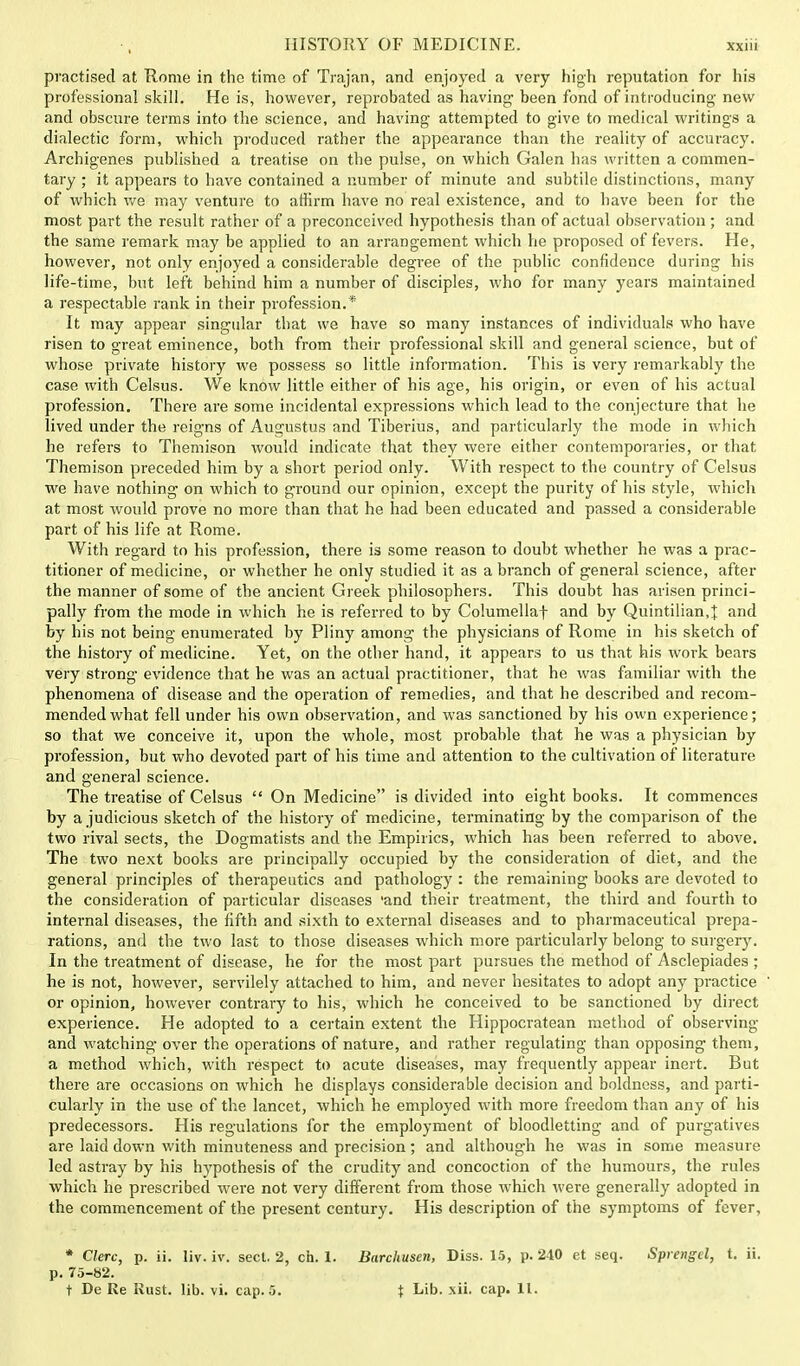 pi'actised at Rome in the time of Trajan, and enjoyed a very high reputation for his professional skill. He is, however, reprobated as having* been fond of introducing- new and obscure terms into the science, and having attempted to give to medical writings a dialectic form, which produced rather the appearance than the reality of accuracy. Archigenes published a treatise on the pulse, on which Galen has written a commen- tary ; it appears to have contained a number of minute and subtile distinctions, many of which we may venture to affirm have no real existence, and to have been for the most part the result rather of a preconceived hypothesis than of actual observation; and the same remark may be applied to an arrangement which he proposed of fevers. He, however, not only enjoyed a considerable degree of the public confidence during his life-time, but left behind him a number of disciples, who for many years maintained a respectable rank in their profession.* It may appear singular that we have so many instances of individuals who have risen to great eminence, both from their professional skill and general science, but of whose private history we possess so little information. This is very remarkably the case with Celsus. We know little either of his age, his origin, or even of his actual profession. There are some incidental expressions which lead to the conjecture that he lived under the reigns of Augustus and Tiberius, and particularly the mode in which he refers to Themison would indicate that they were either contemporaries, or that Themison preceded him by a short period only. With respect to the country of Celsus we have nothing- on which to ground our opinion, except the purity of his style, which at most would prove no more than that he had been educated and passed a considerable part of his life at Rome. With regard to his profession, there is some reason to doubt whether he was a prac- titioner of medicine, or whether he only studied it as a branch of general science, after the manner of some of the ancient Greek philosophers. This doubt has arisen princi- pally from the mode in which he is referred to by Columella! and by Quintilian,} and by his not being enumerated by Pliny among the physicians of Rome in his sketch of the history of medicine. Yet, on the other hand, it appears to us that his work bears very strong evidence that he was an actual practitioner, that he was familiar with the phenomena of disease and the operation of remedies, and that he described and recom- mended what fell under his own observation, and was sanctioned by his own experience; so that we conceive it, upon the whole, most probable that he was a physician by profession, but who devoted part of his time and attention to the cultivation of literature and general science. The treatise of Celsus On Medicine is divided into eight books. It commences by a judicious sketch of the history of medicine, terminating by the comparison of the two rival sects, the Dogmatists and the Empirics, which has been referred to above. The two next books are principally occupied by the consideration of diet, and the general principles of therapeutics and pathology : the remaining books are devoted to the consideration of particular diseases -and their treatment, the third and fourth to internal diseases, the fifth and sixth to external diseases and to pharmaceutical prepa- rations, and the two last to those diseases which more particularly belong to surgery. In the treatment of disease, he for the most part pursues the method of Asclepiades ; he is not, however, servilely attached to him, and never hesitates to adopt any practice or opinion, however contrary to his, which he conceived to be sanctioned by direct experience. He adopted to a certain extent the Hippocratean method of observing and watching over the operations of nature, and rather regulating than opposing them, a method which, with respect to acute diseases, may frequently appear inert. But there are occasions on which he displays considerable decision and boldness, and parti- cularly in the use of the lancet, which he employed with more freedom than any of his predecessors. His regulations for the employment of bloodletting and of purgatives are laid down with minuteness and precision; and although he was in some measure led astray by his hypothesis of the crudity and concoction of the humours, the rules which he prescribed were not very different from those which were generally adopted in the commencement of the present century. His description of the symptoms of fever, * Clerc, p. ii. liv. iv. sect. 2, ch. 1. p. 75-82. t De Re Rust. lib. vi. cap. 5. Barckusen, Diss. 15, p. 240 et seq. Sprengel, t. ii. $ Lib. xii. cap. 11.