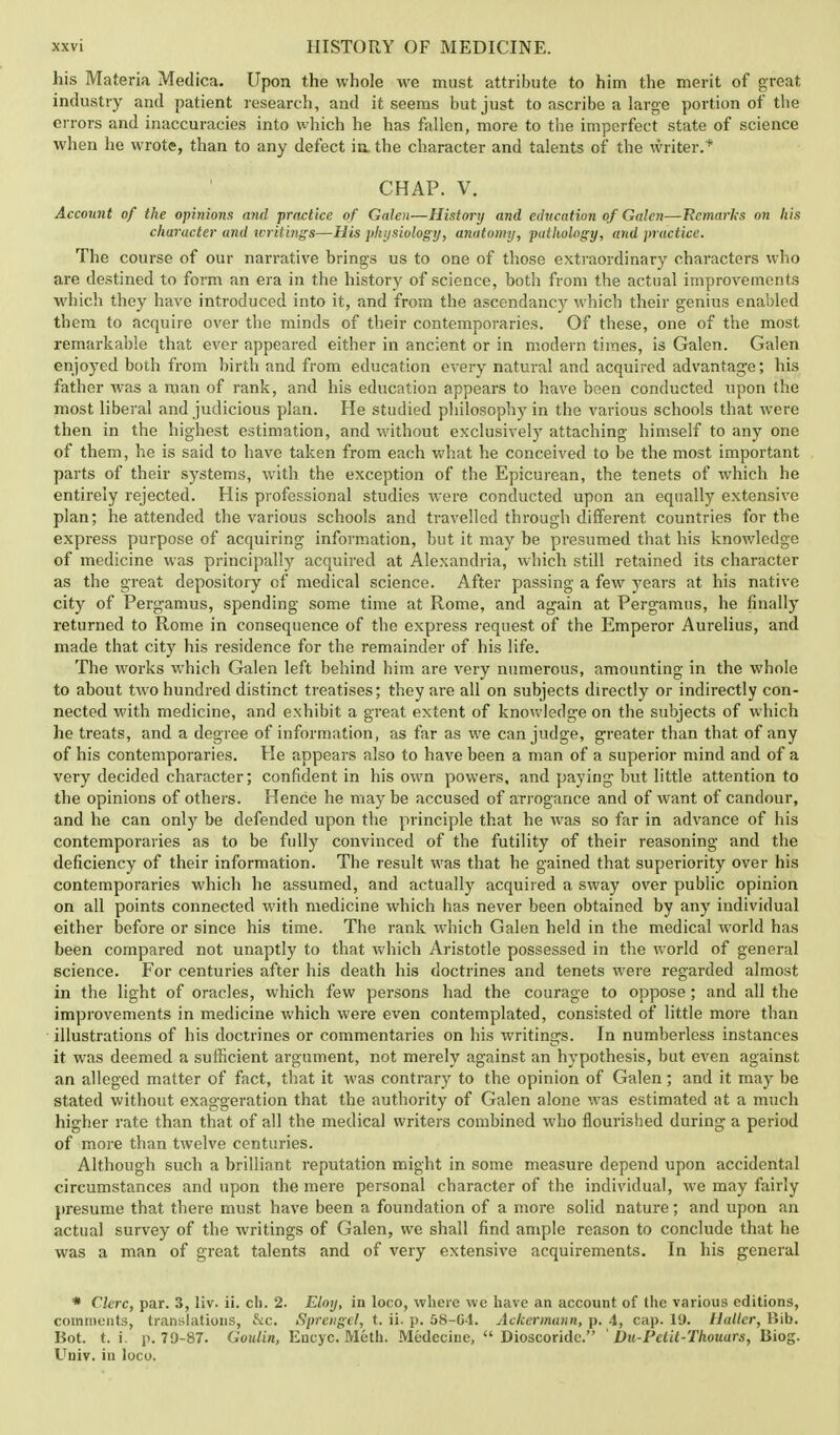 his Materia Medica. Upon the whole we must attribute to him the merit of great industry and patient research, and it seems but just to ascribe a large portion of the errors and inaccuracies into which he has fallen, more to the imperfect state of science when he wrote, than to any defect in. the character and talents of the writer. * CHAP. V. Account of the opinions and practice of Galen—History and education of Galen—Remarks on his character and writings—His physiology, anatomy, pathology, and practice. The course of our narrative brings us to one of those extraordinary characters who are destined to form an era in the history of science, both from the actual improvements which they have introduced into it, and from the ascendancy which their genius enabled them to acquire over the minds of their contemporaries. Of these, one of the most remarkable that ever appeared either in ancient or in modern times, is Galen. Galen enjoyed both from birth and from education every natural and acquired advantage; his father was a man of rank, and his education appears to have been conducted upon the most liberal and judicious plan. He studied philosophy in the various schools that were then in the highest estimation, and without exclusively attaching- himself to any one of them, he is said to have taken from each what he conceived to be the most important parts of their systems, with the exception of the Epicurean, the tenets of which he entirely rejected. His professional studies were conducted upon an equally extensive plan; he attended the various schools and travelled through different countries for the express purpose of acquiring information, but it may be presumed that his knowledge of medicine was principally acquired at Alexandria, which still retained its character as the great depository of medical science. After passing a few years at his native city of Pergamus, spending some time at Rome, and again at Pergamus, he finally returned to Rome in consequence of the express request of the Emperor Aurelius, and made that city his residence for the remainder of his life. The works which Galen left behind him are very numerous, amounting in the whole to about two hundred distinct treatises; they are all on subjects directly or indirectly con- nected with medicine, and exhibit a great extent of knowledge on the subjects of which he treats, and a degree of information, as far as we can judge, greater than that of any of his contemporaries. He appears also to have been a man of a superior mind and of a very decided character; confident in his own powers, and paying but little attention to the opinions of others. Hence he may be accused of arrogance and of want of candour, and he can only be defended upon the principle that he was so far in advance of his contemporaries as to be fully convinced of the futility of their reasoning and the deficiency of their information. The result was that he gained that superiority over his contemporaries which he assumed, and actually acquired a sway over public opinion on all points connected with medicine which has never been obtained by any individual either before or since his time. The rank which Galen held in the medical world has been compared not unaptly to that which Aristotle possessed in the world of general science. For centuries after his death his doctrines and tenets were regarded almost in the light of oracles, which few persons had the courage to oppose; and all the improvements in medicine which were even contemplated, consisted of little more than illustrations of his doctrines or commentaries on his writings. In numberless instances it was deemed a sufficient argument, not merely against an hypothesis, but even against an alleged matter of fact, that it was contrary to the opinion of Galen; and it may be stated without exaggeration that the authority of Galen alone was estimated at a much higher rate than that of all the medical writers combined who flourished during a period of more than twelve centuries. Although such a brilliant reputation might in some measure depend upon accidental circumstances and upon the mere personal character of the individual, we may fairly presume that there must have been a foundation of a more solid nature; and upon an actual survey of the writings of Galen, we shall find ample reason to conclude that he was a man of great talents and of very extensive acquirements. In his general * Clerc, par. 3, liv. ii. ch. 2. Eloy, in loco, where we have an account of the various editions, comments, translations, See. Sprengel, t. ii. p. 58-G-l. Ackermann, p. 4, cap. 19. Hallcr, Bib. Bot. t. i. p. 79-87. Goulin, Eucyc. Meth. Medecine,  Dioscoridc. ' Du-Petit-Thouars, Biog. Univ. in loco.