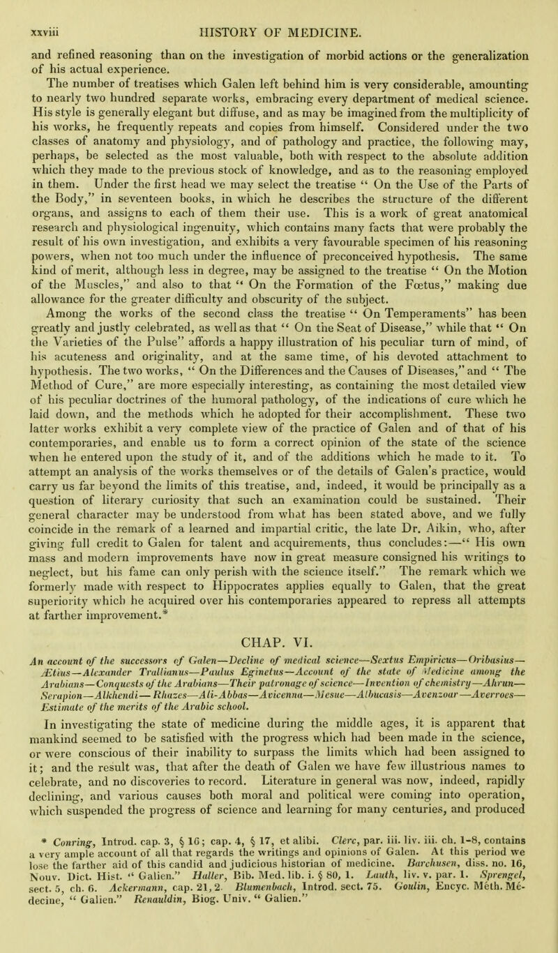 and refined reasoning than on the investigation of morbid actions or the generalization of his actual experience. The number of treatises which Galen left behind him is very considerable, amounting to nearly two hundred separate works, embracing every department of medical science. His style is generally elegant but diff use, and as may be imagined from the multiplicity of his works, he frequently repeats and copies from himself. Considered under the two classes of anatomy and physiology, and of pathology and practice, the following may, perhaps, be selected as the most valuable, both with respect to the absolute addition which they made to the previous stock of knowledge, and as to the reasoning employed in them. Under the first head we may select the treatise  On the Use of the Parts of the Body, in seventeen books, in which he describes the structure of the different organs, and assigns to each of them their use. This is a work of great anatomical research and physiological ing-enuity, which contains many facts that were probably the result of his own investigation, and exhibits a very favourable specimen of his reasoning powers, when not too much under the influence of preconceived hypothesis. The same kind of merit, although less in degree, may be assigned to the treatise  On the Motion of the Muscles, and also to that  On the Formation of the Foetus, making due allowance for the greater difficulty and obscurity of the subject. Among the works of the second class the treatise  On Temperaments has been greatly and justly celebrated, as well as that  On the Seat of Disease, while that  On the Varieties of the Pulse affords a happy illustration of his peculiar turn of mind, of his acuteness and originality, and at the same time, of his devoted attachment to hypothesis. The two works,  On the Differences and the Causes of Diseases, and  The Method of Cure, are more especially interesting, as containing the most detailed view of his peculiar doctrines of the humoral pathology, of the indications of cure which he laid down, and the methods which he adopted for their accomplishment. These two latter works exhibit a very complete view of the practice of Galen and of that of his contemporaries, and enable us to form a correct opinion of the state of the science when he entered upon the study of it, and of the additions which he made to it. To attempt an analysis of the works themselves or of the details of Galen's practice, would carry us far beyond the limits of this treatise, and, indeed, it would be principally as a question of literary curiosity that such an examination could be sustained. Their general character may be understood from what has been stated above, and we fully coincide in the remark of a learned and impartial critic, the late Dr. Aikin, who, after giving full credit to Galen for talent and acquirements, thus concludes:— His own mass and modern improvements have now in great measure consigned his writings to neglect, but his fame can only perish with the science itself. The remark which we formerly made with respect to Hippocrates applies equally to Galen, that the great superiority which he acquired over his contemporaries appeared to repress all attempts at farther improvement.* CHAP. VI. An account of the successors of Galen—Decline of medical science—Sextus Empiricus—Oribasius— .■Etius—Alexander Trullianus—Paulus Eginetus—Account of the state of i/edicine among the Arabians—Conquests of the Arabians—Their patronage of science—Invention of chemistry—Ahrun— Serapion—Alkhendi— Rhazes—AH-Abbas—Acicenna—Mesue—Albucasis—Avenzoar—Averroes— Estimate of the merits of the Arabic school. In investigating the state of medicine during the middle ages, it is apparent that mankind seemed to be satisfied with the progress which had been made in the science, or were conscious of their inability to surpass the limits which had been assigned to it; and the result was, that after the death of Galen we have few illustrious names to celebrate, and no discoveries to record. Literature in general was now, indeed, rapidly declining, and various causes both moral and political were coming into operation, which suspended the progress of science and learning for many centuries, and produced * Conring, Introd. cap. 3, % 16; cap. 4, § 17, et alibi. Clerc, par. iii. liv. iii. ch. 1-8, contains a very ample account of all that regards the writings and opinions of Galen. At this period we lose the farther aid of this candid and judicious historian of medicine. Barchusen, diss. no. 16, Nouv. Diet. Hist. '« Galien. Haller, Bib. Med. lib. i. $ 80, 1. Lauth, liv. v. par. 1. Sprengel, sect. 5, ch. 6. Ackermann, cap. 21, 2. Blumenbach, Introd. sect. 75. (Joulin, Encyc. Melh. Me- decine,'  Galien. Renauldin, Biog. Univ.  Galien.