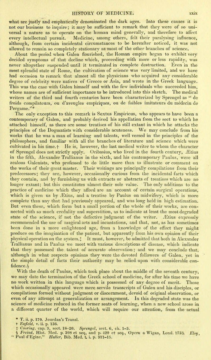 what are justly and emphatically denominated the dark ages. Into these causes it is not our business to inquire; it may be sufficient to remark that they were of so uni- versal a nature as to operate on the human mind generally, and therefore to affect every intellectual pursuit. Medicine, among- others, felt their paralysing- influence, although, from certain incidental circumstances to be hereafter noticed, it was not allowed to remain so completely stationary as most of the other branches of science. About the period when Galen flourished, the Roman empire began to exhibit very decided symptoms of that decline which, proceeding with more or less rapidity, was never altogether suspended until it terminated in complete destruction. Even in the most splendid state of Rome, the cultivation of science was very limited, and we have had occasion to remark that almost all the physicians who acquired any considerable degree of celebrity were natives of Greece or Asia, and wrote in the Greek language. This was the case with Galen himself and with the few individuals who succeeded him, whose names are of sufficient importance to be introduced into this sketch. The medical writers of the third and fourth centuries have been characterized by Sprengel as  de froids compilateurs, ou d'aveugles empiriques, ou de foibles imitateurs du medecin de Pergame.* The only exception to this remark is Sextus Empiricus, who appears to have been a contemporary of Galen, and probably derived his appellation from the sect to which he attached himself, as there are some treatises of his still extant in which he attacks the principles of the Dogmatists with considerable acuteness. We may conclude from his works that he was a man of learning and talents, well versed in the principles of the philosophers, and familiar with all the branches of literature and science which were cultivated in his time.f He is, however, the last medical writer to whom the character of Sprengel does not strictly apply. Oribasius, who lived in the fourth century, JEtius in the fifth, Alexander Trallianus in the sixth, and his contemporary Paulus, were all zealous Galenists, who professed to do little more than to illustrate or comment on the works of their great master. Their writings are principally compilations from their predecessors; they are, however, occasionally curious from the incidental facts which they contain, ano1 by furnishing us with extracts or abstracts of treatises which are no longer extant; but this constitutes almost their sole value. The only additions to the practice of medicine which they afford are an account of certain surgical operations, which is given us by iEtius, and a treatise by Paulus on midwifery, which is more complete than any that had previously appeared, and was long held in high estimation. But even these, which form but a small portion of the whole of their works, are con- nected with so much credulity and superstition, as to indicate at least the most degraded state of the science, if not the defective judgment of the writer. iEtius expressly recommended the use of magical arts and incantations, and that, not, as has sometimes been done in a more enlightened age, from a knowledge of the effect they might produce on the imagination of the patient, but apparently from his own opinion of their physical operation on the system.]; It must, however, be admitted that both in Alexander Trallianus and in Paulus we meet with various descriptions of disease, which indicate that they possessed the talent of accurate observation; and we may conclude that, although in what respects opinions they were the devoted followers of Galen, yet in the simple detail of facts their authority may be relied upon with considerable con- fidence^ With the death of Paulus, which took place about the middle of the seventh century, we may date the termination of the Greek school of medicine, for after his time we have no work written in this language which is possessed of any degree of merit. Those which occasionally appeared were mere servile transcripts of Galen and his disciples, or compilations formed without judgment or discernment, devoid of original observation, or even of any attempt at generalization or arrangement. In this degraded state was the science of medicine reduced in the former seats of learning, when a new school arose in a different quarter of the world, which will require our attention, from the actual * T. ii. p. 170. Jourdan's Transl. t Enfield, v. ii. p. 136. t Cottring, cap. 3, sect. 18-20. Sprengel, sect. 6, ch. 1-3. § Freind, Hist. Med. p. 39S et seq, and p. 420 et seq., Opera a Wigan, Lond. 1733. Eloy,  Paul d'Egine. Haller, Bib. Med. t i. p. 311-15.