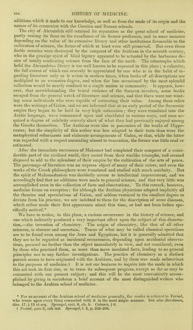 additions which it made to our knowledge, as well as from the mode of its origin and the nature of its connexion with the Grecian and Roman schools. The city of Alexandria still retained its reputation as the great school of medicine, partly resting- its fame on the excellence of its former professors, and in some measure depending on the value of its extensive library and other institutions favourable to the cultivation of science, the forms of which at least were still preserved. But even these feeble remains were destroyed by the conquest of the Arabians in the seventh century, who in the genuine spirit of blind bigotry appeared to be actuated by the barbarous de- sire of totally eradicating science from the face of the earth. The catastrophe which befel the Alexandrian library is too well known to be repeated in this place; a calamity, the full extent of which can scarcely be appreciated by one who is in the habit of re- garding- literature only as it exists in modern times, when books of all descriptions are multiplied to an excessive degree, and when the loss occasioned by the most splendid collection would be nearly confined to a single nation or community. It appears, how- ever, that notwithstanding the brutal violence of the Saracen invaders, some books escaped from the general wreck of literature and science, and that there were not want- ing- some individuals who were capable of estimating their value. Among- these relics were the writings of Galen, and we are informed that at an early period of the Saracenic empire they began to be held in very hig-h estimation; they were translated into the Arabic language, were commented upon and elucidated in various ways, and soon ac- quired a deg-ree of celebrity scarcely short of what they had previously enjoyed among- the Greeks themselves. The Arabians were also in possession of the works of Hippo- crates, but the simplicity of this author was less adapted to their taste than were the metaphysical refinements and elaborate arrangements of Galen, so that, while the latter was regarded with a respect amounting almost to veneration, the former was little read or estimated. After the immediate successors of Mahomet had completed their conquest of a consi- derable part of the civilized world, they rested from their warlike triumphs, and seemed disposed to add to the splendour of their empire by the cultivation of the arts of peace. The patronage of literature was an express object of many of their rulers, and even the works of the Greek philosophers were translated and studied with much assiduity. But the spirit of Mahomedanism was decidedly averse to intellectual improvement, and we according-ly find that no additions were made to general science, and that very little was accomplished even in the collection of facts and observations. To this remark, however, medicine forms an exception; for although the Arabian physicians adopted implicitly all the theories and speculations of Galen, and seldom ventured in the smallest degree to deviate from his practice, we are indebted to them for the description of some diseases, which either made their first appearance about this time, or had not been before spe- cifically noticed.* AVe have to notice, in this place, a curious occurrence in the history of science, and one which indirectly produced a very important effect upon the subject of this disserta- tion,—the invention of chemistry. The origin of chemistry, like that of all other sciences, is obscure and uncertain. Traces of what may be called chemical operations are to be found even among the Jews and Egyptians, but it is generally admitted that they are to be regarded as incidental occurrences, depending upon accidental observa- tions, pursued no further than the object immediately in view, and not considered, even by those who practised them, as more than mere insulated facts, leading- to no general principles nor to any farther investigations. The practice of chemistry as a distinct pursuit seems to have originated with the Arabians, and by them was made subservient to the purposes of medicine.f It is not our business to inquire into the mode in which this art took its first rise, or to trace its subsequent progress, except so far as may be connected with our present subject; and this will be the most conveniently accom- plished by giving in succession a brief account of the most distinguished writers who belonged to the Arabian school of medicine. * For an account of the Arabian school of medicine generally, the reader is referred (o Freind, who treats upon every thing connected with it in the most ample manner. See also llarchuscn, diss. 17, § 12 et seq. Sprengel, sect. 6, ch. 5. Cabanis, § 6. t Freind, pars 2, sub init. Sprengel, t. 2, p. 24G-260.