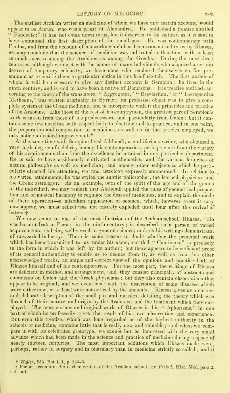 The earliest Arabian writer on medicine of whom we have any certain account, would appear to be Ahrun, who was a priest at Alexandria. He published a treatise entitled  Pandects ; it has not come down to us, but it deserves to be noticed as it is said to have contained the first description of the small-pox. He was contemporary with Paulus, and from the account of his works which has been transmitted to us by Rhazes, we may conclude that the science of medicine was cultivated at that time with at least as much success among the Arabians as among the Greeks. During the next three centuries,, although we meet with the names of many individuals who acquired a certain degree of temporary celebrity, we have none who rendered themselves so far pre- eminent as to entitle them to particular notice in this brief sketch. The first author of whom it will be necessary to give any distinct account is Serapion; he lived in the ninth century, and is said to have been a native of Damascus. His treatise entitled, ac- cording to the fancy of the translators,  Aggregator,  Breviarium, or  Therapeutica Methodus, was written originally in Syriac; its professed object was to give a com- plete system of the Greek medicine, and to incorporate with it the principles and practice of the Arabians. Like those of the rest of his countrymen, the greatest part of Serapion's work is taken from those of his predecessors, and particularly from Galen; but it con- tains some few novelties with respect both to doctrine and to practice, and in one point, the preparation and composition of medicines, as well as in the articles employed, we may notice a decided improvement.* At the same time with Serapion lived Alkhendi, a multifarious writer, who obtained a very high degree of celebrity among his contemporaries, perhaps more from the variety of his acquirements than from the excellence he attained in any particular department. He is said to have assiduously cultivated mathematics, and the various branches of natural philosophy as well as medicine; and among other subjects to which he parti- cularly directed his attention, we find astrology expressly enumerated. In relation to his varied attainments, he was styled the subtile philosopher, the learned physician, and the Greek astrologer. As an example, both of the spirit of the age and of the genius of the individual, we may remark that Alkhendi applied the rules of geometrical propor- tion and of musical harmony to regulate the doses of medicines, and to explain the mode of their operation—a mistaken application of science, which, however gross it may now appear, we must reflect was not entirely exploded until long after the revival of letters.f We now come to one of the most illustrious of the Arabian school, Rhazes. He was born at Irak in Persia, in the ninth century; is described as a person of varied acquirements, as being well versed in general science, and, as his writings demonstrate, of unwearied industry. There is some reason to doubt whether the principal work which has been transmitted to us under his name, entitled  Continens, is precisely in the form in which it was left by its author; but there appears to be sufficient proof of its general authenticity to enable us to deduce from it, as well as from his other acknowledged works, an ample and correct view of the opinions and practice both of Rhazes himself and of his contemporaries. For the most part, the writings of Rhazes are deficient in method and arrangement, and they consist principally of abstracts and comments on Galen and the Greek physicians; but they also contain observations that appear to be original, and we even meet with the description of some diseases which were either new, or at least were not noticed by the ancients. Rhazes gives us a correct and elaborate description of the small-pox and measles, detailing the theory which was formed of their nature and origin by the Arabians, and the treatment which they em- ployed. The most curious and original work of Rhazes is his  Aphorisms, in one part of which he professedly gives the result of his own observation and experience. But even this treatise, which was long regarded as of the highest authority in the schools of medicine, contains little that is really new and valuable ; and when we com- pare it with its celebrated prototype, we cannot but be impressed with the very small advance which had been made in the science and practice of medicine during a space of nearly thirteen centuries. The most important additions which Rhazes made were, perhaps, rather in surgery and in pharmacy than in medicine strictly so called; and it * Haller, Bib. Bot. t. 1, p. 183-9. t For an account of the earlier writers of the Arabian school, see Freind, Hist. Med. pars 2, sub init.