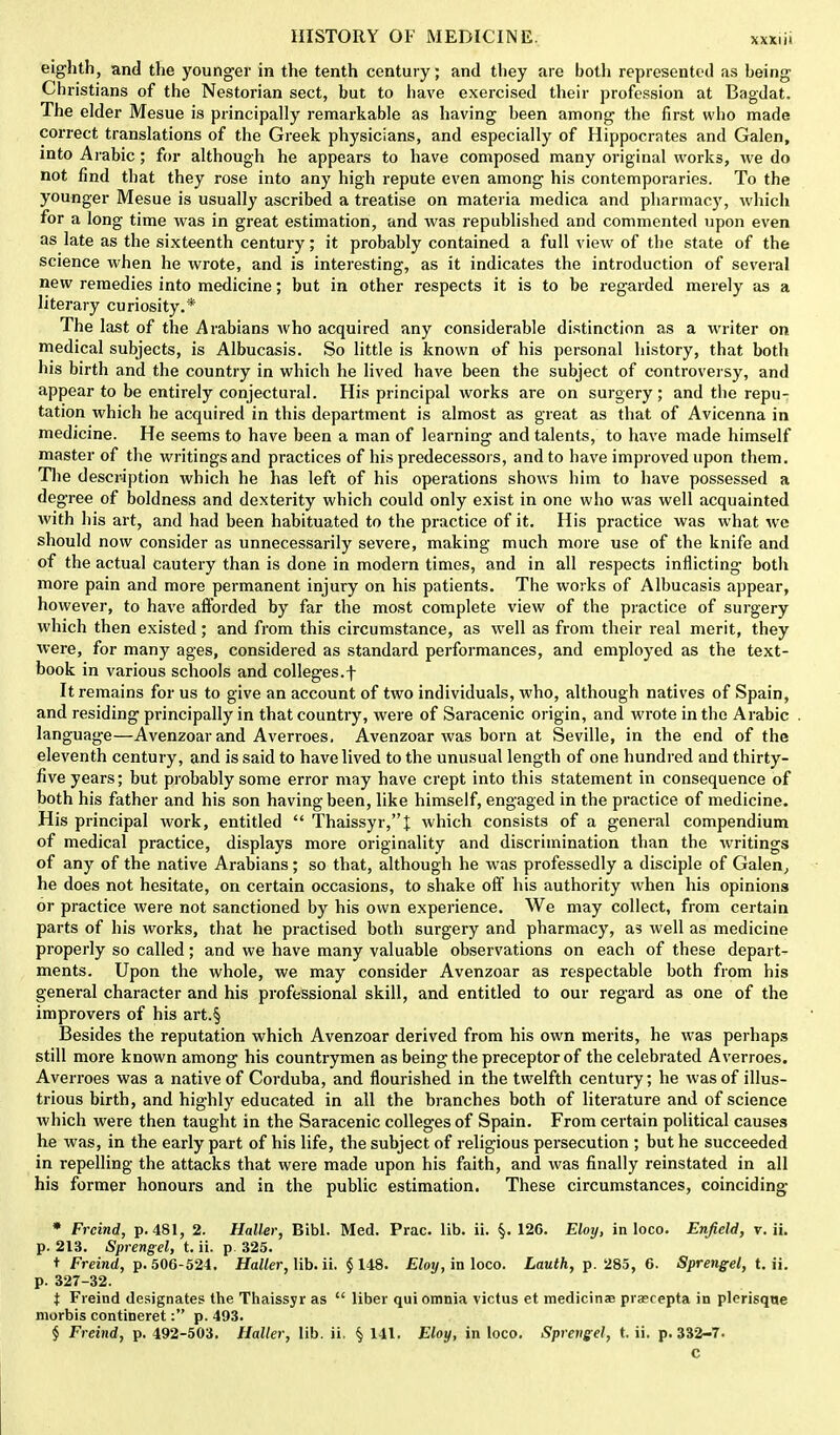 eighth, and the younger in the tenth century; and they are both represented as being Christians of the Nestorian sect, but to have exercised their profession at Bagdat. The elder Mesue is principally remarkable as having been among the first who made correct translations of the Greek physicians, and especially of Hippocrates and Galen, into Arabic; for although he appears to have composed many original works, we do not find that they rose into any high repute even among his contemporaries. To the younger Mesue is usually ascribed a treatise on materia medica and pharmacy, which for a long time was in great estimation, and was republished and commented upon even as late as the sixteenth century; it probably contained a full view of the state of the science when he wrote, and is interesting, as it indicates the introduction of several new remedies into medicine; but in other respects it is to be regarded merely as a literary curiosity.* The last of the Arabians who acquired any considerable distinction as a writer on medical subjects, is Albucasis. So little is known of his personal history, that both his birth and the country in which he lived have been the subject of controversy, and appear to be entirely conjectural. His principal works are on surgery; and the repu- tation which he acquired in this department is almost as great as that of Avicenna in medicine. He seems to have been a man of learning and talents, to have made himself master of the writings and practices of his predecessors, and to have improved upon them. The description which he has left of his operations shows him to have possessed a degree of boldness and dexterity which could only exist in one who was well acquainted with his art, and had been habituated to the practice of it. His practice was what we should now consider as unnecessarily severe, making much more use of the knife and of the actual cautery than is done in modern times, and in all respects inflicting both more pain and more permanent injury on his patients. The works of Albucasis appear, however, to have afforded by far the most complete view of the practice of surgery which then existed; and from this circumstance, as well as from their real merit, they were, for many ages, considered as standard performances, and employed as the text- book in various schools and colleges.f It remains for us to give an account of two individuals, who, although natives of Spain, and residing pi-incipally in that country, were of Saracenic origin, and wrote in the Arabic language—Avenzoarand Averroes. Avenzoar was born at Seville, in the end of the eleventh century, and is said to have lived to the unusual length of one hundred and thirty- five years; but probably some error may have crept into this statement in consequence of both his father and his son having been, like himself, engaged in the practice of medicine. His principal work, entitled  Thaissyr,I which consists of a general compendium of medical practice, displays more originality and discrimination than the writings of any of the native Arabians; so that, although he was professedly a disciple of Galen,, he does not hesitate, on certain occasions, to shake off his authority when his opinions or practice were not sanctioned by his own experience. We may collect, from certain parts of his works, that he practised both surgery and pharmacy, as well as medicine properly so called; and we have many valuable observations on each of these depart- ments. Upon the whole, we may consider Avenzoar as respectable both from his general character and his professional skill, and entitled to our regard as one of the improvers of his art.§ Besides the reputation which Avenzoar derived from his own merits, he was perhaps still more known among his countrymen as being the preceptor of the celebrated Averroes. Averroes was a native of Corduba, and flourished in the twelfth century; he was of illus- trious birth, and highly educated in all the branches both of literature and of science which were then taught in the Saracenic colleges of Spain. From certain political causes he was, in the early part of his life, the subject of religious persecution ; but he succeeded in repelling the attacks that were made upon his faith, and was finally reinstated in all his former honours and in the public estimation. These circumstances, coinciding * Frcind, p. 481, 2. Holier, Bibl. Med. Prac. lib. ii. §. 126. Eloy, in loco. Enfield, v. ii. p. 213. Sprengel, t. ii. p 325. t Freind, p. 506-524. Haller, lib. ii. § 148. Eloy, in loco. Lauth, p. 285, 6. Sprengel, t. ii. p. 327-32. t Freind designates the Thaissyr as  liber qui omnia victus et medicinae pra?repta in plerisque morbis contineret: p. 493. § Freind, p. 492-503. Haller, lib. ii. § 141. Eloy, in loco. Sprengel, t. ii. p. 332-7. c