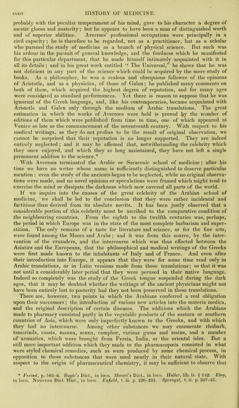 probably with the peculiar temperament of his mind, gave to his character a degree of ascetic gloom and austerity; but he appears to have been a man of distinguished worth and of superior abilities. Averroes' professional occupations were principally in a civil capacity; he is therefore to be regarded, not as a practitioner, but as a scholar who pursued the study of medicine as a branch of physical science. But such was his ardour in the pursuit of general knowledge, and the fondness which he manifested for this particular department, that he made himself intimately acquainted with it in all its details; and in his great work entitled  The Universal, he shows that he was not deficient in any part of the science which could be acquired by the mere study of books. As a philosopher, he was a zealous and obsequious follower of the opinions of Aristotle, and as a physician, of those of Galen; he published many comments on both of them, which acquired the highest degree of reputation, and for many ages were considered as standard performances. Yet there is reason to suppose that he was ignorant of the Greek language, and, like his contemporaries, became acquainted with Aristotle and Galen only through the medium of Arabic translations. The great estimation in which the works of Averroes were held is proved by the number of editions of them which were published from time to time, one of which appeared at Venice so late as the commencement of the seventeenth century. With respect to his medical writings, as they do not profess to be the result of original observation, we cannot be surprised that their reputation is no longer supported. They are indeed entirely neglected ; and it may be affirmed that, notwithstanding the celebrity which they once enjoyed, and which they so long maintained, they have not left a single permanent addition to the science.* With Averroes terminated the Arabic or Saracenic school of medicine; after his time we have no writer whose name is sufficiently distinguished to deserve particular mention : even the study of the ancients began to be neglected, while no original observa- tions were made, and no novel opinions or speculations were framed which might tend to exercise the mind or dissipate the darkness which now covered all parts of the world. If we inquire into the causes of the great celebrity of the Arabian school of medicine, we shall be led to the conclusion that they were rather incidental and factitious than derived from its absolute merits. It has been justly observed that a considerable portion of this celebrity must be ascribed to the comparative condition of the neighbouring countries. From the eighth to the twelfth centuries was, perhaps, the period in which Europe was in the state of the most complete barbarism and super- stition. The only remains of a taste for literature and science, or for the fine arts, were found among the Moors and Arabs; and it was from this source, by the inter- vention of the crusaders, and the intercourse which was thus effected between the Asiatics and the Europeans, that the philosophical and medical writings of the Greeks were first made known to the inhabitants of Italy and of France. And even after their introduction into Europe, it appears that they were for some time read only in Arabic translations, or in Latin versions made from these translations; so that it was not until a considerably later period that they were perused in their native language. Indeed so completely was the study of the Greek tongue suspended during the dark ages, that it may be doubted whether the writings of the ancient physicians might not have been entirely lost to posterity had they not been preserved in these translations. There are, however, two points in which the Arabians conferred a real obligation upon their successors; the introduction of various new articles into the materia medica, and the original description of certain diseases. The additions which the Arabians made to pharmacy consisted partly in the vegetable products of the eastern or southern countries of Asia, which were only imperfectly known to the Greeks, and with which they had no intercourse. Among other substances we may enumerate rhubarb, tamarinds, cassia, manna, senna, camphor, various gums and resins, and a number of aromatics, which were brought from Persia, India, or the oriental isles. But a still more important addition which they made to the pharmacopoeia consisted in what were styled chemical remedies, such as were produced by some chemical process, in opposition to those substances that were used nearly in their natural state. With respect to the origin of pharmaceutical chemistry, it may be sufficient to observe that * Freind, p. 503-6. Bayle's Diet., in loco. Moreri's Diet., in loco. Haller, lib. ii. § 142. Eloy, in loco. Nouvcau Diet. Hist., in loco. Enfield, t. ii. p. 226-231. Sprengel, t. ii. p. 337-41.