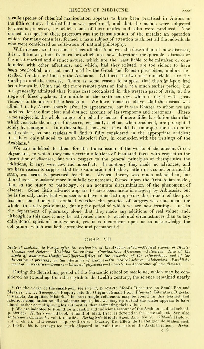 a rude species of chemical manipulation appears to have been practised in Arabia in the fifth century, that distillation was performed, and that the metals were subjected to various processes, by which some of their oxides and salts were produced. The immediate object of these processes was the transmutation of the metals; an operation which, for many centuries, formed a main subjectof attention to almost all the individuals who were considered as cultivators of natural philosophy. With respect to the second subject alluded to above, the description of new diseases, it is well known, that from causes which are now altogether inexplicable, diseases of the most marked and distinct nature, which are the least liable to be mistaken or con- founded with other affections, and which, had they existed, are too violent to have been overlooked, are not mentioned by the Greek and Roman physicians, and are de- scribed for the first time by the Arabians. Of these the two most remarkable are the small-pox and the measles. There is some reason to suppose that the sr&all-pox had been known in China and the more remote parts of India at a much earlier period, but it is generally admitted that it was first recognized in the western part of Asia, at the siege of Mecca, ^bout the middle of the sixth century, when it raged with great violence in the army of the besiegers. We have remarked above, that the disease was alluded to by Ahrun shortly after its appearance, but it was Rhazes to whom we are indebted for the first clear and distinct account of its symptoms and treatment. There is no subject in the whole range of medical science of more difficult solution than that which respects the origin of diseases, especially such as, when produced, are propagated solely by contagion. Into this subject, however, it would be improper for us to enter in this place, as our readers will find it fully considered in the appropriate articles; it is here only alluded to as an historical fact, in connexion with the writings of the Arabians.* We are indebted to them for the transmission of the works of the ancient Greek physicians, to which they made certain additions of insulated facts with respect to the description of diseases, but with respect to the general principles of therapeutics the additions, if any, were few and imperfect. In anatomy they made no advances, and we have reason to suppose that the examination of bodies, either in a sound or a morbid state, was scarcely practised by them. Medical theory was much attended to, but their theories consisted more in subtile refinements, formed upon the Aristotelian model, than in the study of pathology, or an accurate discrimination of the phenomena of disease. Some little advance appears to have been made in surgery by Albucasis, but he is the only individual who seems to have aimed at improving this branch of the pro- fession ; and it may be doubted whether the practice of surgery was not, upon the whole, in a retrograde state, during the period of which we are now treating. It is in the department of pharmacy alone that they made any additions of real value; and, although in this case it may be attributed more to accidental circumstances than to any enlightened spirit of improvement, yet it is incumbent upon us to acknowledge the obligation, which was both extensive and permanent.! CHAP. VII. State of medicine in Europe after the extinction of the Arabian school—Medical schools of Monte- Cassino and Salerno—Medicina Salem tana—Constantinus Africanus—Actuarius—Rise of the study of anatomy—Mondini—Gilbert—Effect of the crusades, of the reformation, and of the invention of printing, on the literature of Europe — On medical science—Alchemists—Establish- ment of universities—Linacre— Chemical physicians—Paracelsus—Appearance of new diseases. During the flourishing period of the Saracenic school of medicine, which may be con- sidered as extending from the eighth to the twelfth century, the science remained nearly * On the origin of the small-pox, see Freind, p. 524-9; Mead's Discourse on Small-Pox and Measles, ch. i.; Thompson's Enquiry into the Origin of Small-Pox ; Plouquet, Literatura Digesta, Variola, Antiquitas, Historia, in loco: ample references may be found in this learned and laborious compilation on all analogous topics, but we may regret that the writer appears to have aimed rather at multiplying his authorities than estimating their value. f We are indebted to Freind for a candid and judicious account of the Arabian medical school, p. 529-33. Holler's second book of his Bibl. Med. Prac. is devoted to the same subject. See also Robertson's Charles V. vol. i. note 28. Bering-ton's Middle Ages, App. No. 2. Gibbon's History, vol. x. ch. Hi. Ackermann, cap. xxvii-xxix. Oelsner, Des Efl'ets de la Keligion de Mahommed, p. 196-9: this is perhaps too much disposed to exalt the merits of the Arabian school. Kiihn, c 2