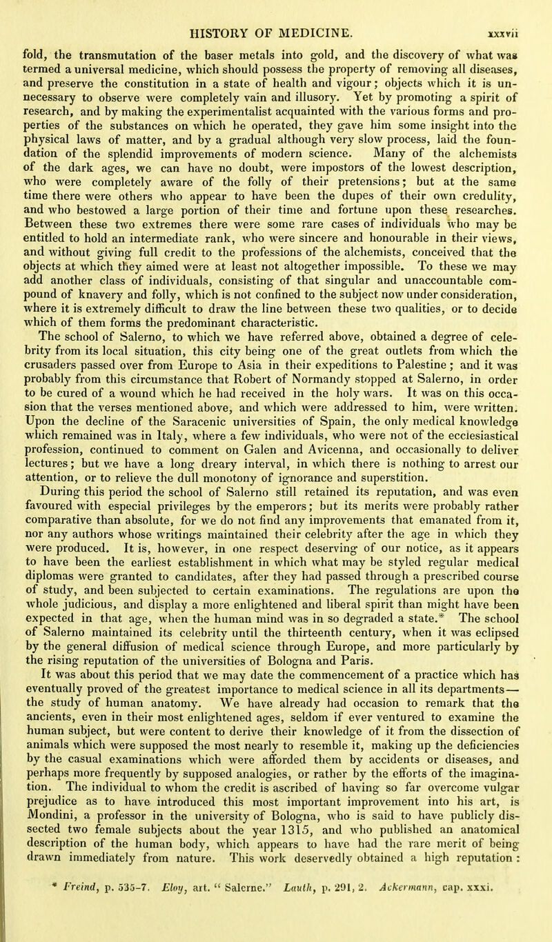 fold, the transmutation of the baser metals into gold, and the discovery of what was termed a universal medicine, which should possess the property of removing all diseases, and preserve the constitution in a state of health and vigour; objects which it is un- necessary to observe were completely vain and illusory. Yet by promoting a spirit of research, and by making the experimentalist acquainted with the various forms and pro- perties of the substances on which he operated, they gave him some insight into the physical laws of matter, and by a gradual although very slow process, laid the foun- dation of the splendid improvements of modern science. Many of the alchemists of the dark ages, we can have no doubt, were impostors of the lowest description, who were completely aware of the folly of their pretensions; but at the same time there were others who appear to have been the dupes of their own credulity, and who bestowed a large portion of their time and fortune upon these researches. Between these two extremes there were some rare cases of individuals who may be entitled to hold an intermediate rank, who were sincere and honourable in their views, and without giving full credit to the professions of the alchemists, conceived that the objects at which they aimed were at least not altogether impossible. To these we may add another class of individuals, consisting of that singular and unaccountable com- pound of knavery and folly, which is not confined to the subject now under consideration, where it is extremely difficult to draw the line between these two qualities, or to decide which of them forms the predominant characteristic. The school of Salerno, to which we have referred above, obtained a degree of cele- brity from its local situation, this city being one of the great outlets from which the crusaders passed over from Europe to Asia in their expeditions to Palestine; and it was probably from this circumstance that Robert of Normandy stopped at Salerno, in order to be cured of a wound which he had received in the holy wars. It was on this occa- sion that the verses mentioned above, and which were addressed to him, were written. Upon the decline of the Saracenic universities of Spain, the only medical knowledge which remained was in Italy, where a few individuals, who were not of the ecclesiastical profession, continued to comment on Galen and Avicenna, and occasionally to deliver lectures; but we have a long dreary interval, in which there is nothing to arrest our attention, or to relieve the dull monotony of ignorance and superstition. During this period the school of Salerno still retained its reputation, and was even favoured with especial privileges by the emperors; but its merits were probably rather comparative than absolute, for we do not find any improvements that emanated from it, nor any authors whose writings maintained their celebrity after the age in which they were produced. It is, however, in one respect deserving of our notice, as it appears to have been the earliest establishment in which what may be styled regular medical diplomas were granted to candidates, after they had passed through a prescribed course of study, and been subjected to certain examinations. The regulations are upon the whole judicious, and display a more enlightened and liberal spirit than might have been expected in that age, when the human mind was in so degraded a state.* The school of Salerno maintained its celebrity until the thirteenth centuiy, when it was eclipsed by the general diffusion of medical science through Europe, and more particularly by the rising reputation of the universities of Bologna and Paris. It was about this period that we may date the commencement of a practice which has eventually proved of the greatest importance to medical science in all its departments— the study of human anatomy. We have already had occasion to remark that the ancients, even in their most enlightened ages, seldom if ever ventured to examine the human subject, but were content to derive their knowledge of it from the dissection of animals which were supposed the most nearly to resemble it, making up the deficiencies by the casual examinations which were afforded them by accidents or diseases, and perhaps more frequently by supposed analogies, or rather by the efforts of the imagina- tion. The individual to whom the credit is ascribed of having so far overcome vulgar prejudice as to have introduced this most important improvement into his art, is Mondini, a professor in the university of Bologna, who is said to have publicly dis- sected two female subjects about the year 1315, and who published an anatomical description of the human body, which appears to have had the rare merit of being- drawn immediately from nature. This work deservedly obtained a high reputation : * I'reind, p. 535-7. Eloy, art.  Salerne. Laulh, p. 291, 2. Ackermann, cap. xxxi.