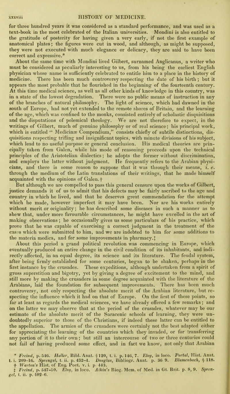 for three hundred years it was considered as a standard performance, and was used as a text-book in the most celebrated of the Italian universities. Mondini is also entitled to the gratitude of posterity for having given a very early, if not the first example of anatomical plates; the figures were cut in wood, and although, as might be supposed, they were not executed with much elegance or delicacy, they are said to have been correct and expressive.* About the same time with Mondini lived Gilbert, surnamed Anglicanus, a writer who must be considered as peculiarly interesting to us, from his being the earliest English physician whose name is sufficiently celebrated to entitle him to a place in the history of medicine. There has been much controversy respecting the date of his birth; but it appears the most probable that he flourished in the beginning- of the fourteenth century. At this time medical science, as well as all other kinds of knowledge in this country, was in a state of the lowest degradation. There were no public means of instruction in any of the branches of natural philosophy. The light of science, which had dawned in the south of Europe, had not yet extended to the remote shores of Britain, and the learning of the age, which was confined to the monks, consisted entirely of scholastic disquisitions and the disputations of polemical theology. We are not therefore to expect, in the writings of Gilbert, much of genuine philosophy or of real science; his principal work, which is entitled  Medicinae Compendium, consists chiefly of subtile distinctions, dis- quisitions respecting trifling and insignificant topics, with minute divisions of his subject, which lead to no useful purpose or general conclusion. His medical theories are prin- cipally taken from Galen, while his mode of reasoning proceeds upon the technical principles of the Aristotelian dialectics; he adopts the former without discrimination, and employs the latter without judgment. He frequently refers to the Arabian physi- cians, and there is some reason to suppose that it was through their means, i. e. through the medium of the Latin translations of their writings, that he made himself acquainted with the opinions of Galen.f But although we are compelled to pass this general censure upon the works of Gilbert, justice demands it of us to admit that his defects may be fairly ascribed to the age and country in which he lived, and that he deserves great commendation for the attempt which he made, however imperfect it may have been. Nor are his works entirely without merit or originality; he has described some diseases in such a manner as to shew that, under more favourable circumstances, he might have excelled in the art of making observations; he occasionally gives us some particulars of his practice, which prove that he was capable of exercising a correct judgment in the treatment of the cases which were submitted to him, and we are indebted to him for some additions to the materia medica, and for some improvements in pharmacy.} About this period a grand political revolution was commencing in Europe, which eventually produced an entire change in the civil condition of its inhabitants, and indi- rectly affected, in an equal degree, its science and its literature. The feudal system, after being firmly established for some centuries, began to be shaken, perhaps in the first instance by the crusades. These expeditions, although undertaken from a spirit of gross superstition and bigotry, yet by giving a degree of excitement to the mind, and still more by making the crusaders in some degree acquainted with the literature of the Arabians, laid the foundation for subsequent improvements. There has been much controversy, not only respecting the absolute merit of the Arabian literature, but re- specting the influence which it had on that of Europe. On the first of these points, so far at least as regards the medical sciences, we have already offered a few remarks; and on the latter we may observe that at the period of the crusades, whatever may be our estimate of the absolute merit of the Saracenic schools of learning, they were un- doubtedly superior to those of the Christians, if indeed these latter can be entitled to the appellation. The armies of the crusaders were certainly not the best adapted either for appreciating the learning of the countries which they invaded, or for transferring any portion of it to their own ; but still an intercourse of two or three centuries could not fail of having produced some effect, and in fact we know, not only that Arabian * Freind, p. 540. Haller, Hibl. Anat. § 120, t. i. p. 140, 7. Elotj, in loco. Portal, Hist. Anat. t. i. 209-10. Sprengel, t. ii. p. 432-4. Douglas, Bibliogr. Anat. p. 30 9. Blumcnbuch, § 118. f Warton's Hist, of Eng. Poet. v. i. p. 443. t Freind, p. 547-50. Eloij, in loco. Aikin's Biog. Mem. of Med. in Gt. Brit. p. 8, 9. Spren- gel, (. ii. p. 102-6.