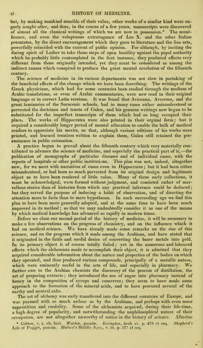 but, by making mankind sensible of their value, other works of a similar kind were ea- gerly sought after, and thus, in the course of a few years, manuscripts were discovered of almost all the classical writings of which we are now in possession.* The muni- ficence, and even the voluptuous extravagance of Leo X. and the other Italian potentates, by the direct encouragement which they gave to literature and the fine arts, powerfully coincided with the current of public opinion. For although, by inciting the daring spirit of Luther to take those steps of open hostility against the papal authority which he probably little contemplated in the first instance, they produced effects very different from those originally intended, yet they must be considered as among the indirect causes which conspired to produce the great mental revolution of the fifteenth century. The science of medicine in its various departments was not slow in partaking of the beneficial effects of the change which we have been describing. The writings of the Greek physicians, which had for some centuries been studied through the medium of Arabic translations, or even of Arabic commentaries, were now read in their original language or in correct Latin versions. It was found that Avicenna, Averroes, and the great luminaries of the Saracenic schools, had in many cases either misunderstood or perverted the doctrines and tenets of Galen, and his genuine writings now began to be substituted for the imperfect transcripts of them which had so long occupied their place. The works of Hippocrates were also printed in their orginal form; but it required a considerably longer period of mental education to enable the bulk of medical readers to appreciate his merits, so that, although various editions of his works were printed, and learned treatises written to explain them, Galen still retained the pre- eminence in public estimation. A practice began to prevail about the fifteenth century which very materially con- tributed to advance the science of medicine, and especially the practical part of it,—the publication of monographs of particular diseases and of individual cases, with the reports of hospitals or other public institutions. This plan was not, indeed, altogether new, for we meet with narratives of cases even in Hippocrates ; but it had been either misunderstood, or had been so much perverted from its original design and legitimate object as to have been rendered of little value. Many of these early collections, it must be acknowledged, were formed without judgment, and consisted rather of mar- vellous stories than of histories from which any practical inference could be deduced; but they served the purpose of inducing a habit of observation, and of directing the attention more to facts than to mere hypotheses. In each succeeding age we find this plan to have been more generally adopted, and at the same time to have been much improved in its method; so that we may undoubtedly consider it as one of the means by which medical knowledge has advanced so rapidly in modern times. Before we close our second period of the history of medicine, it will be necessary to make a few observations on the progress of chemistry, and on the influence which it had on medical science. We have already made some remarks on the rise of this science, and on the progress which it made among the Arabians, and have stated that it originated in the futile and sordid desire of converting the baser metals into gold. In its primary object it of course totally failed ; yet in the numerous and laboured efforts which the alchemists made to accomplish their object, it is admitted that they acquired considerable information about the nature and properties of the bodies on which they operated, and thus produced various compounds, principally of a metallic nature, which were eminently useful in the arts of life, and especially in pharmacy. We farther owe to the Arabian chemists the discovery of the process of distillation, the art of preparing extracts ; they introduced the use of sugar into pharmacy instead of honey in the composition of syrups and conserves; they seem to have made some approach to the formation of the mineral acids, and to have procured several of the earthy and neutral salts. The art of alchemy was early transferred into the different countries of Europe, and was pursued with as much ardour as by the Arabians, and perhaps with even more superstition and credulity. Some of the alchemists acquired, during their life-time, a high degree of popularity, and notwithstanding the unphilosophical nature of their occupation, are not altogether unworthy of notice in the history of science. Albertus * Gibbon, v. x. ch. lxvi. Warton, passim, lieringtpn, book vi. p. 478 et seq. Shepherd's