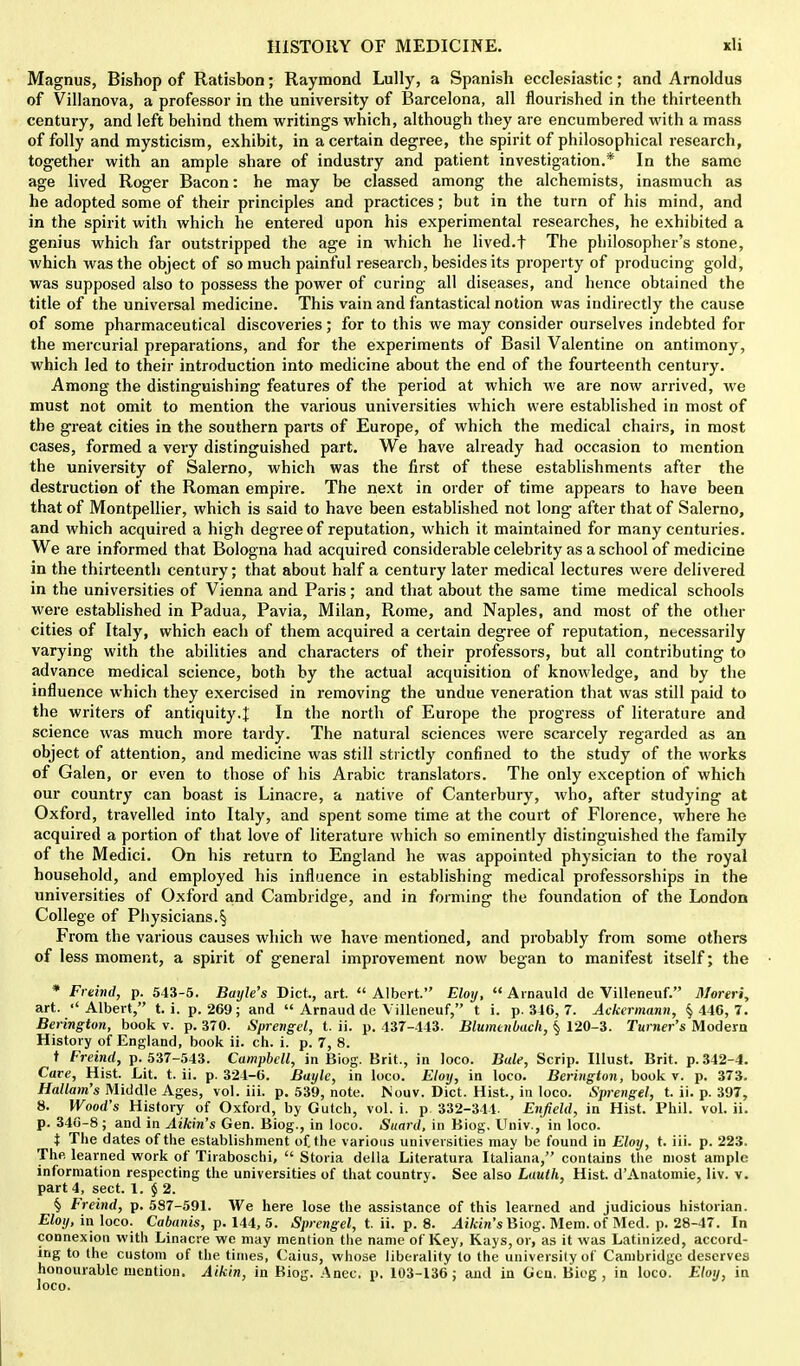 Magnus, Bishop of Ratisbon; Raymond Lully, a Spanish ecclesiastic; and Arnoldus of Villanova, a professor in the university of Barcelona, all flourished in the thirteenth century, and left behind them writings which, although they are encumbered with a mass of folly and mysticism, exhibit, in a certain degree, the spirit of philosophical research, together with an ample share of industry and patient investigation.* In the same age lived Roger Bacon: he may be classed among the alchemists, inasmuch as he adopted some of their principles and practices; but in the turn of his mind, and in the spirit with which he entered upon his experimental researches, he exhibited a genius which far outstripped the age in which he lived.f The philosopher's stone, which was the object of so much painful research, besides its property of producing gold, was supposed also to possess the power of curing all diseases, and hence obtained the title of the universal medicine. This vain and fantastical notion was indirectly the cause of some pharmaceutical discoveries; for to this we may consider ourselves indebted for the mercurial preparations, and for the experiments of Basil Valentine on antimony, which led to their introduction into medicine about the end of the fourteenth century. Among the distinguishing features of the period at which we are now arrived, we must not omit to mention the various universities which were established in most of the great cities in the southern parts of Europe, of which the medical chairs, in most cases, formed a very distinguished part. We have already had occasion to mention the university of Salerno, which was the first of these establishments after the destruction of the Roman empire. The next in order of time appears to have been that of Montpellier, which is said to have been established not long after that of Salerno, and which acquired a high degree of reputation, which it maintained for many centuries. We are informed that Bologna had acquired considerable celebrity as a school of medicine in the thirteenth century; that about half a century later medical lectures were delivered in the universities of Vienna and Paris; and that about the same time medical schools were established in Padua, Pavia, Milan, Rome, and Naples, and most of the other cities of Italy, which each of them acquired a certain degree of reputation, necessarily varying with the abilities and characters of their professors, but all contributing to advance medical science, both by the actual acquisition of knowledge, and by the influence which they exercised in removing the undue veneration that was still paid to the writers of antiquity.^ In the north of Europe the progress of literature and science was much more tardy. The natural sciences were scarcely regarded as an object of attention, and medicine was still strictly confined to the study of the works of Galen, or even to those of his Arabic translators. The only exception of which our country can boast is Linacre, a native of Canterbury, who, after studying at Oxford, travelled into Italy, and spent some time at the court of Florence, where he acquired a portion of that love of literature which so eminently distinguished the family of the Medici. On his return to England he was appointed physician to the royal household, and employed his influence in establishing medical professorships in the universities of Oxford and Cambridge, and in forming the foundation of the London College of Physicians.§ From the various causes which we have mentioned, and probably from some others of less moment, a spirit of general improvement now began to manifest itself; the * Freind, p. 543-5. Bayle's Diet., art.  Albert. Eloij,  Arnauld de Villeneuf. Moreri, art. ''Albert, t. i. p. 269; and  Arnaud de Villeneuf, t i. p. 346, 7. Ackermann, § 446, 7. Berington, book v. p. 370. Sprengel, t. ii. p. 437-443. Blumenbach, § 120-3. Turner's Modern History of England, book ii. ch. i. p. 7, 8. t Freind, p. 537-543. Campbell, in Biog. Brit., in loco. Bale, Scrip. Illust. Brit. p. 342-4. Care, Hist. Lit. t. ii. p. 321-6. Bayle, in loco. Eloy, in loco. Berington, book v. p. 373. Hallam's Middle Ages, vol. iii. p. 539, note. Nouv. Diet. Hist, in loco. Sprengel, t. ii. p. 397, 8. Wood's History of Oxford, by Gutch, vol. i. p. 332-314. Enfield, in Hist. Phil. vol. ii. p. 346-8; and in Aikin's Gen. Biog., in loco. Suard, in Biog, Univ., in loco. t The dates of the establishment of. the various universities may be found in Eloy, t. iii. p. 223. The. learned work of Tiraboschi,  Storia della Literatura Italiana, contains the most ample information respecting the universities of that country. See also Lauth, Hist. d'Anatomie, liv. v. part 4, sect. 1. $ 2. § Freind, p. 587-591. We here lose the assistance of this learned and judicious historian. Eloy, in loco. Cabanis, p. 144, 5. Sprengel, t. ii. p. 8. Aikin's Biog. Mem. of Med. p. 28-47. In connexion with Linacre we may mention the name of Key, Kays, or, as it was Latinized, accord- ing to the custom of the times, Caius, whose liberality to the university of Cambridge deserves honourable mention. Aik'tn, in Kiog. Anec. p. 103-136; and in Gen. Biog, in loco. Eloy, in loco.