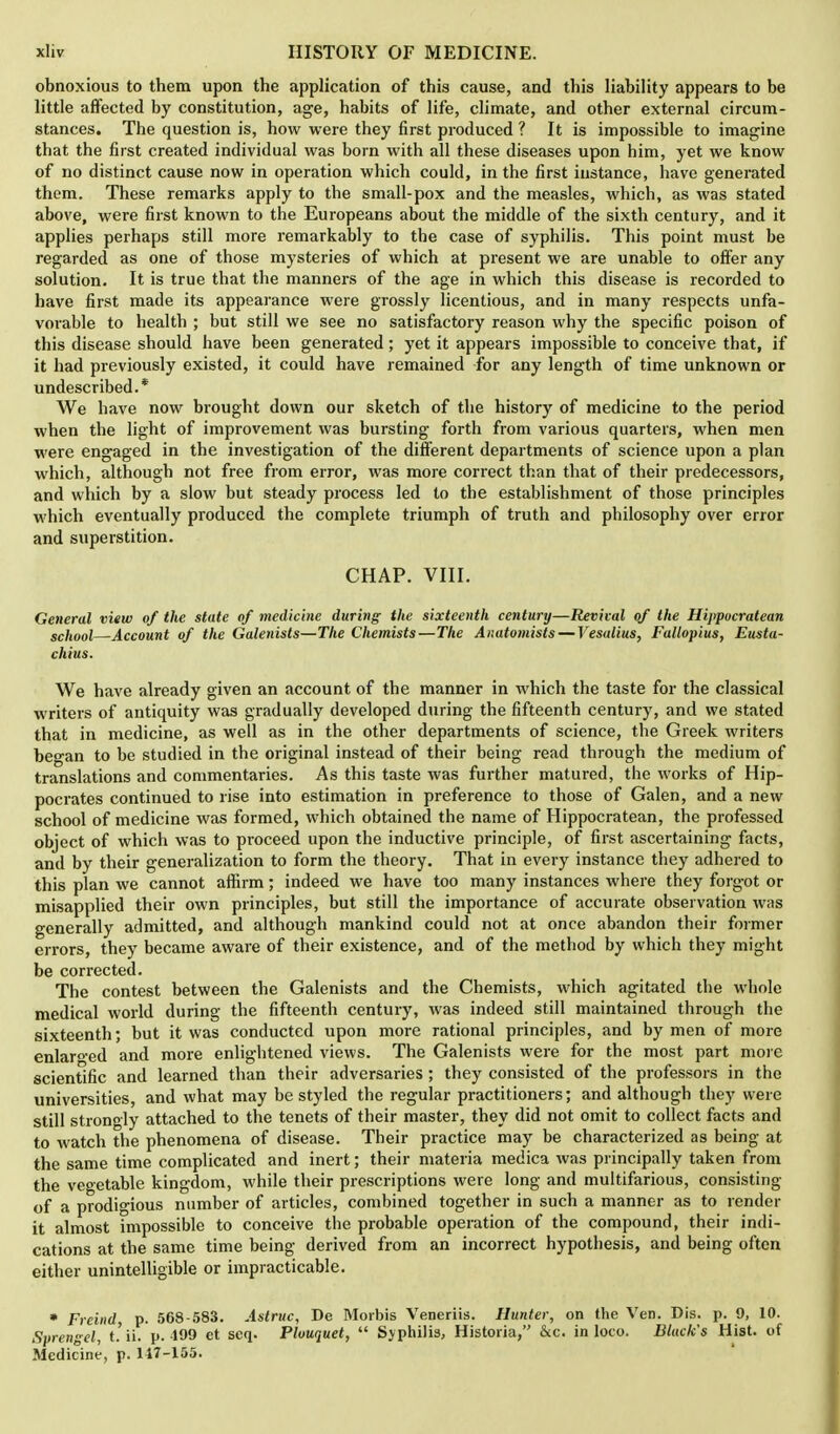 obnoxious to them upon the application of this cause, and this liability appears to be little affected by constitution, age, habits of life, climate, and other external circum- stances. The question is, how were they first produced ? It is impossible to imagine that the first created individual was born with all these diseases upon him, yet we know of no distinct cause now in operation which could, in the first instance, have generated them. These remarks apply to the small-pox and the measles, which, as was stated above, were first known to the Europeans about the middle of the sixth century, and it applies perhaps still more remarkably to the case of syphilis. This point must be regarded as one of those mysteries of which at present we are unable to offer any solution. It is true that the manners of the age in which this disease is recorded to have first made its appearance were grossly licentious, and in many respects unfa- vorable to health ; but still we see no satisfactory reason why the specific poison of this disease should have been generated; yet it appears impossible to conceive that, if it had previously existed, it could have remained for any length of time unknown or undescribed.* We have now brought down our sketch of the history of medicine to the period when the light of improvement was bursting forth from various quarters, when men were engaged in the investigation of the different departments of science upon a plan which, although not free from error, was more correct than that of their predecessors, and which by a slow but steady process led to the establishment of those principles which eventually produced the complete triumph of truth and philosophy over error and superstition. CHAP. VIII. General view of the state of medicine during the sixteenth century—Revival of the Hippocratean school—Account of the Galenists—The Chemists—The Anatomists — Vesalius, Fallopius, Eusta- chius. We have already given an account of the manner in which the taste for the classical writers of antiquity was gradually developed during the fifteenth century, and we stated that in medicine, as well as in the other departments of science, the Greek writers began to be studied in the original instead of their being read through the medium of translations and commentaries. As this taste was further matured, the works of Hip- pocrates continued to rise into estimation in preference to those of Galen, and a new school of medicine was formed, which obtained the name of Hippocratean, the professed object of which was to proceed upon the inductive principle, of first ascertaining facts, and by their generalization to form the theory. That in every instance they adhered to this plan we cannot affirm; indeed we have too many instances where they forgot or misapplied their own principles, but still the importance of accurate observation was generally admitted, and although mankind could not at once abandon their former errors, they became aware of their existence, and of the method by which they might be corrected. The contest between the Galenists and the Chemists, which agitated the whole medical world during the fifteenth century, was indeed still maintained through the sixteenth; but it was conducted upon more rational principles, and by men of more enlarged and more enlightened views. The Galenists were for the most part more scientific and learned than their adversaries; they consisted of the professors in the universities, and what may be styled the regular practitioners; and although they were still strongly attached to the tenets of their master, they did not omit to collect facts and to watch the phenomena of disease. Their practice may be characterized as being at the same time complicated and inert; their materia medica was principally taken from the vegetable kingdom, while their prescriptions were long and multifarious, consisting of a prodigious number of articles, combined together in such a manner as to render it almost impossible to conceive the probable operation of the compound, their indi- cations at the same time being derived from an incorrect hypothesis, and being often either unintelligible or impracticable. * Freind, p. 568-583. Astruc, De Morbis Veneriis. Hunter, on the Ven. Dis. p. 9, 10. Sprengel, t.'ii. p.-199 et scq. Plouquet, Syphilis, Historia, &c. in loco. Black's Hist, of Medicine, p. 117-155.