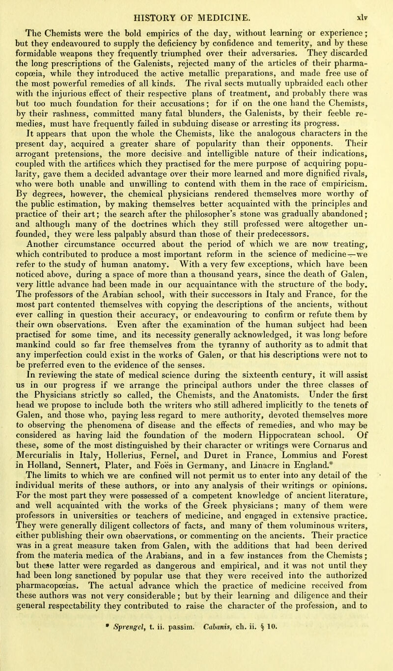 The Chemists were the bold empirics of the day, without learning or experience; but they endeavoured to supply the deficiency by confidence and temerity, and by these formidable weapons they frequently triumphed over their adversaries. They discarded the long prescriptions of the Galenists, rejected many of the articles of their pharma- copoeia, while they introduced the active metallic preparations, and made free use of the most powerful remedies of all kinds. The rival sects mutually upbraided each other with the injurious effect of their respective plans of treatment, and probably there was but too much foundation for their accusations; for if on the one hand the Chemists, by their rashness, committed many fatal blunders, the Galenists, by their feeble re- medies, must have frequently failed in subduing disease or arresting its progress. It appears that upon the whole the Chemists, like the analogous characters in the present day, acquired a greater share of popularity than their opponents. Their arrogant pretensions, the more decisive and intelligible nature of their indications, coupled with the artifices which they practised for the mere purpose of acquiring popu- larity, gave them a decided advantage over their more learned and more dignified rivals, who were both unable and unwilling to contend with them in the race of empiricism. By degrees, however, the chemical physicians rendered themselves more worthy of the public estimation, by making themselves better acquainted with the principles and practice of their art; the search after the philosopher's stone was gradually abandoned; and although many of the doctrines which they still professed were altogether un- founded, they were less palpably absurd than those of their predecessors. Another circumstance occurred about the period of which we are now treating, which contributed to produce a most important reform in the science of medicine—we refer to the study of human anatomy. With a very few exceptions, which have been noticed above, during a space of more than a thousand years, since the death of Galen, very little advance had been made in our acquaintance with the structure of the body. The professors of the Arabian school, with their successors in Italy and France, for the most part contented themselves with copying the descriptions of the ancients, without ever calling in question their accuracy, or endeavouring to confirm or refute them by their own observations. Even after the examination of the human subject had been practised for some time, and its necessity generally acknowledged, it was long before mankind could so far free themselves from the tyranny of authority as to admit that any imperfection could exist in the works of Galen, or that his descriptions were not to be preferred even to the evidence of the senses. In reviewing the state of medical science during the sixteenth century, it will assist us in our progress if we arrange the principal authors under the three classes of the Physicians strictly so called, the Chemists, and the Anatomists. Under the first head we propose to include both the writers who still adhered implicitly to the tenets of Galen, and those who, paying less regard to mere authority, devoted themselves more to observing the phenomena of disease and the effects of remedies, and who may be considered as having laid the foundation of the modern Hippocratean school. Of these, some of the most distinguished by their character or writings were Cornarus and Mercurialis in Italy, Hollerius, Fernel, and Duret in France, Lommius and Forest in Holland, Sennert, Plater, and Foes in Germany, and Linacre in England.* The limits to which we are confined will not permit us to enter into any detail of the individual merits of these authors, or into any analysis of their writings or opinions. For the most part they were possessed of a competent knowledge of ancient literature, and well acquainted with the works of the Greek physicians; many of them were professors in universities or teachers of medicine, and engaged in extensive practice. They were generally diligent collectors of facts, and many of them voluminous writers, either publishing their own observations, or commenting on the ancients. Their practice was in a great measure taken from Galen, with the additions that had been derived from the materia medica of the Arabians, and in a few instances from the Chemists; but these latter were regarded as dangerous and empirical, and it was not until they had been long sanctioned by popular use that they were received into the authorized pharmacopoeias. The actual advance which the practice of medicine received from these authors was not very considerable ; but by their learning and diligence and their general respectability they contributed to raise the character of the profession, and to • Sprengel, t. ii. passim. Cabanis, ch. ii. $ 10.
