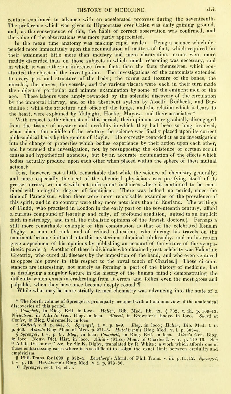 century continued to advance with an accelerated progress during the seventeenth. The preference which was given to Hippocrates over Galen was daily gaining ground, and, as the consequence of this, the habit of correct observation was confirmed, and the value of the observations was more justly appreciated. In the mean time anatomy was making rapid strides. Being a science which de- pended more immediately upon the accumulation of matters of fact, which required for their attainment little more than industry and mere observation, errors were more readily discarded than on those subjects in which much reasoning was necessary, and in which it was rather an inference from facts than the facts themselves, which con- stituted the object of the investigation. The investigations of the anatomists extended to every part and structure of the body; the forms and texture of the bones, the muscles, the nerves, the vessels, and the various viscera were each in their turn made the subject of particular and minute examination by some of the eminent men of the age. These labours were amply rewarded by the splendid discovery of the circulation by the immortal Harvey, and of the absorbent system by Asselli, Rudbeck, and Bar- tholine ; while the structure and office of the lungs, and the relation which it bears to the heart, were explained by Malpighi, Hooke, Mayow, and their associates.* Wilh respect to the chemists of this period, their opinions were gradually disengaged from the tissue of mystery and credulity in which they had been so long involved, Avhen about the middle of the century the science was finally placed upon its correct philosophical basis by the genius of Boyle. He correctly regarded it as an investigation into the change of properties which bodies experience by their action upon each other, and he pursued the investigation, not by presupposing the existence of certain occult causes and hypothetical agencies, but by an accurate examination of the effects which bodies actually produce upon each other when placed within the sphere of their mutual action.f It is, however, not a little remarkable that while the science of chemistry generally, and more especially the sect of the chemical physicians was purifying itself of its grosser errors, we meet with not unfrequent instances where it continued to be com- bined with a singular degree of fanaticism. There was indeed no period, since the time of Paracelsus, when there were more remarkable examples of the prevalence of this spirit, and in no country were they more notorious than in England. The writings of Fludd, who practised in London in the early part of the seventeenth century, afford a curious compound of learnii g and folly, of profound erudition, united to on implicit faith in astrology, and in all the cabalistic opinions of the Jewish doctors.! Perhaps a still more remarkable example of this combination is that of the celebrated Kenelm Digby, a man of rank and of refined education, who during his travels on the continent became initiated into this mysterious chemical philosophy, and on his return gave a specimen of his opinions by publishing an account of the virtues of the sympa- thetic powder.§ Another of these individuals who obtained great celebrity was Valentine Greatrix, who cured all diseases by the imposition of the hand, and who even ventured to oppose his power in this respect to the royal touch of Charles.|| These circum- stances are interesting, not merely as forming a part of the history of medicine, but as displaying a singular feature in the history of the human mind ; demonstrating the difficulty which exists in eradicating- from it errors and follies even the most gross and palpable, when they have once become deeply rooted. If While what may be more strictly termed chemistry was advancing into the state of a * The fourth volume of Sprengel is principally occupied with a luminous view of the anatomical discoveries of this period. t Campbell, in Biog. Brit, in loco. Haller, Bib. Med. lib. ix. § 702, t. iii. p. 109-13. Nicholson, in Aikin's Gen. Biog. in loco. DIorell, in Brewster's Encyc. in loco. SuujcI et Cuvicr, in Biog. Universelle, in loco. t Enfield, v. ii. p. 454, 5. Sprengel, t. v. p. 6-9. Eloy, in loco; Haller, Bib. Med. t. ii. p. 409. Aikin's Biog. Mem. of Med. p. 271-5. Hutchinson's Biog. Med. v. i. p. 303-5. § Sprengel, t. v. p. 9; Eloy, in loco ; Campbell, in Biog. Brit, in loco. Aikin's Gen. Biog. in loco. Nouv. Diet. Hist, in loco. Aikin's (Miss) Mem. of Charles I. v. i. p. 410-16. See A late Discourse, &c. by Sir K. Digby, translated by R. White : a work which affords one of those embarrassing cases where it is so difficult to assign the exact limit between credulity and empiricism. I! Phil. Trans, for 1699, p. 332-4. Lowthorp's Abrid. of Phil. Trans, v. iii. p. 11,12. Sprengel, t. v. p. 10. Hutchinson's Biog. Med. v. i. p. 373 80. fT Sprengel, sect. 13, ch. i.