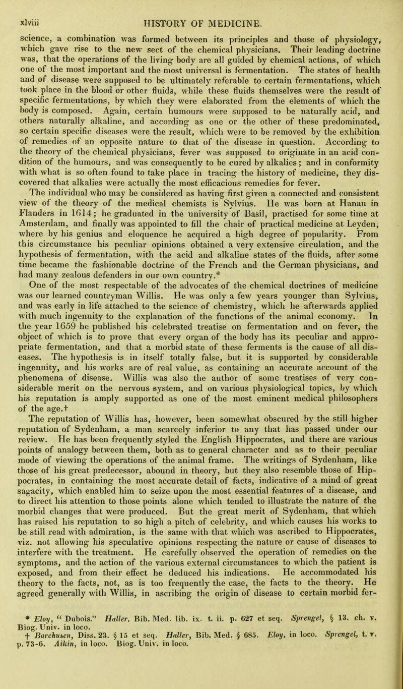 science, a combination was formed between its principles and those of physiology, which gave rise to the new sect of the chemical physicians. Their leading doctrine was, that the operations of the living- body are all guided by chemical actions, of which one of the most important and the most universal is fermentation. The states of health and of disease were supposed to be ultimately referable to certain fermentations, which took place in the blood or other fluids, while these fluids themselves were the result of specific fermentations, by which they were elaborated from the elements of which the body is composed. Ag-ain, certain humours were supposed to be naturally acid, and others naturally alkaline, and according as one or the other of these predominated, so certain specific diseases were the result, which were to be removed by the exhibition of remedies of an opposite nature to that of the disease in question. According to the theory of the chemical physicians, fever was supposed to originate in an acid con- dition of the humours, and was consequently to be cured by alkalies; and in conformity with what is so often found to take place in tracing the history of medicine, they dis- covered that alkalies were actually the most efficacious remedies for fever. The individual who may be considered as having first given a connected and consistent view of the theory of the medical chemists is Sylvius. He was born at Hanau in Flanders in 1614; he graduated in the university of Basil, practised for some time at Amsterdam, and finally was appointed to fill the chair of practical medicine at Leyden, where by his genius and eloquence he acquired a high degree of popularity. From this circumstance his peculiar opinions obtained a very extensive circulation, and the hypothesis of fermentation, with the acid and alkaline states of the fluids, after some time became the fashionable doctrine of the French and the German physicians, and had many zealous defenders in our own country.* One of the most respectable of the advocates of the chemical doctrines of medicine was our learned countryman Willis. He was only a few years younger than Sylvius, and was early in life attached to the science of chemistry, which he afterwards applied with much ingenuity to the explanation of the functions of the animal economy. In the year 1659 he published his celebrated treatise on fermentation and on fever, the object of which is to prove that every organ of the body has its peculiar and appro- priate fermentation, and that a morbid state of these ferments is the cause of all dis- eases. The hypothesis is in itself totally false, but it is supported by considerable ingenuity, and his works are of real value, as containing an accurate account of the phenomena of disease. Willis was also the author of some treatises of very con- siderable merit on the nervous system, and on various physiological topics, by which his reputation is amply supported as one of the most eminent medical philosophers of the age.t The reputation of Willis has, however, been somewhat obscured by the still higher reputation of Sydenham, a man scarcely inferior to any that has passed under our review. He has been frequently styled the English Hippocrates, and there are various points of analogy between them, both as to general character and as to their peculiar mode of viewing the operations of the animal frame. The writings of Sydenham, like those of his great predecessor, abound in theory, but they also resemble those of Hip- pocrates, in containing the most accurate detail of facts, indicative of a mind of great sagacity, which enabled him to seize upon the most essential features of a disease, and to direct his attention to those points alone which tended to illustrate the nature of the morbid changes that were produced. But the great merit of Sydenham, that which has raised his reputation to so high a pitch of celebrity, and which causes his works to be still read with admiration, is the same with that which was ascribed to Hippocrates, viz. not allowing his speculative opinions respecting the nature or cause of diseases to interfere with the treatment. He carefully observed the operation of remedies on the symptoms, and the action of the various external circumstances to which the patient is exposed, and from their effect he deduced his indications. He accommodated his theory to the facts, not, as is too frequently the case, the facts to the theory. He agreed generally with Willis, in ascribing the origin of disease to certain morbid fer- • Eloy,  Dubois. Holier, Bib. Med. lib. ix. t. ii. p. 627 et seq. Sprengel, § 13. ch. v. Biog. Univ. in loco. f Barchmen, Diss. 23. §15 et seq. Haller, Bib. Med. § 685. Eloy, in loco. Sprengel, t. v. p. 73-6. Aikhi, in loco. Biog. Univ. in loco.