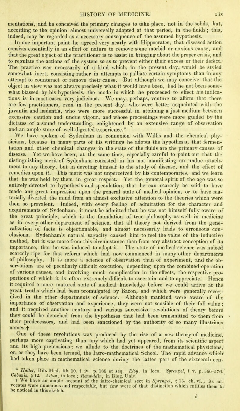mentations, and he conceived the primary changes to take place, not in the solids, but, according to the opinion almost universally adopted at that period, in the fluids; this, indeed, may be regarded as a necessary consequence of the assumed hypothesis. In one important point he agreed very nearly with Hippocrates, that diseased action consists essentially in an effort of nature to remove some morbid or noxious cause, and that the great object of the practitioner is to assist in bringing about the proper crisis, and to regulate the actions of the system so as to prevent either their excess or their defect. The practice was necessarily of a kind which, in the present day, would be styled somewhat inert, consisting rather in attempts to palliate certain symptoms than in any attempt to counteract or remove their cause. But although we may conceive that the object in view was not always precisely what it would have been, had he not been some- what biassed by his hypothesis, the mode in which he proceeded to effect his indica- tions is in most cases very judicious. We may, perhaps, venture to affirm that there are few practitioners, even in the present day, who were better acquainted with the juvantia and lsedentia, who were more successful in attaining a just medium between excessive caution and undue vigour, and whose proceedings were more guided by the dictates of a sound understanding, enlightened by an extensive range of observation and an ample store of well-digested experience.* We have spoken of Sydenham in connexion with Willis and the chemical phy- sicians, because in many parts of his writings he adopts the hypothesis, that fermen- tation and other chemical changes in the state of the fluids are the primary causes of disease. Yet we have been, at the same time, especially careful to point out that the distinguishing merit of Sydenham consisted in his not manifesting an undue attach- ment to any theory, but in devoting himself to the study of disease, and the effect of remedies upon it. This merit was not unperceived by his contemporaries, and we learn that he was held by them in great respect. Yet the general spirit of the age was so entirely devoted to hypothesis and speculation, that he can scarcely be said to have made any great impression upon the general state of medical opinion, or to have ma- terially diverted the mind from an almost exclusive attention to the theories which were then so prevalent. Indeed, with every feeling of admiration for the character and acquirements of Sydenham, it must be admitted that he was not himself fully aware of the great principle, which is the foundation of true philosophy as well in medicine as in every other department of science, that all theory not derived from the gene- ralization of facts is objectionable, and almost necessarily leads to erroneous con- clusions. Sydenham's natural sagacity caused him to feel the value of the inductive method, but it was more from this circumstance than from any abstract conception of its importance, that he was induced to adopt it. The state of medical science was indeed scarcely ripe for that reform which had now commenced in many other departments of philosophy. It is more a science of observation than of experiment, and the ob- servations are of peculiarly difficult execution, depending upon the combined operation of various causes, and involving much complication in the effects, the respective pro- portions of which it is often extremely difficult to ascertain and to appreciate. Hence it required a more matured state of medical knowledge before we could arrive at the great ti-uths which had been promulgated by Bacon, and which were generally recog- nized in the other departments of science. Although mankind were aware of the importance of observation and experience, they were not sensible of their full value; and it required another century and various successive revolutions of theory before they could be detached from the hypotheses that had been transmitted to them from their predecessors, and had been sanctioned by the authority of so many illustrious names, f One of these revolutions was produced by the rise of a new theory of medicine, perhaps more captivating than any which had yet appeared, from its scientific aspect and its high pretensions; we allude to the doctrines of the mathematical physicians, or, as they have been termed, the Iatro-mathematical School. The rapid advance which had taken place in mathematical science during the latter part of the sixteenth cen- * Haller, Bib. Med. lib. 10. t. iv. p. 188 et seq. Eloy, in loco. Sprevgel, t. v. p. 566-576. Cabunis, § 12. Aikin, in loco ; Renauldin, in Biog. Univ. t We have an ample account of the iatro-chemical sect in Sprengel, § 13. ch. vi.; i(s ad- vocates were numerous and respectable, but few were of that distinction which entitles them to be noticed in this sketch. d