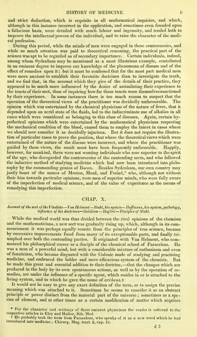 and strict deduction, which is requisite in all mathematical inquiries, and which, although in this instance incorrect in the application, and sometimes even founded upon a fallacious basis, were detailed with much labour and ingenuity, and tended both to improve the intellectual powers of the individual, and to raise the character of the medi- cal profession. During this period, while the minds of men were engaged in these controversies, and while so much attention was paid to theoretical reasoning, the practical part of the science was apt to be regarded as of secondary importance. Certain individuals, indeed, among whom Sydenham may be mentioned as a most illustrious example, contributed in an eminent degree to improve our knowledge of the phenomena of disease and of the effect of remedies upon it; but it must be confessed that for the most part medical men were more anxious to establish their favourite doctrines than to investigate the truth, and we find that, in the account which they give of the details of their practice, they appeared to be much more influenced by the desire of assimilating their experience to the tenets of their sect, than of inquiring how far these tenets were themselves sanctioned by their experience. In some instances there is too much reason to suspect that the operation of the theoretical views of the practitioner was decidedly unfavourable. The opinion which was entertained by the chemical physicians of the nature of fever, that it depended upon an acrid state of the fluids, led to the indiscriminate use of alkalies in all cases which were considered as belonging to this class of diseases. Again, certain hy- pothetical opinions which were entertained by the mathematical physicians respecting the mechanical condition of the blood, caused them to employ the lancet in cases where Ave should now consider it as decidedly injurious. But it does not require the illustra- tion of particular cases to prove the position, that where the theoretical views which were entertained of the nature of the disease were incorrect, and where the practitioner was guided by these views, the result must have been frequently unfavorable. Happily, however, for mankind, there were not wanting individuals who rose superior to the spirit of the age, who disregarded the controversies of the contending sects, and who followed the inductive method of studying medicine which had now been introduced into philo- sophy by the commanding genius of Bacon. Besides Sydenham, our own country may justly boast of the names of Morton, Mead, and Freind,* who, although not without their bias towards particular opinions, were men of superior minds, who were fully aware of the imperfection of medical science, and of the value of experience as the means of remedying this imperfection. CHAP. X. Account of the sect of the Vitalists— Van Helmont—Stahl, his system— Hoffmann, his system, pathology, influence of his doctrines—Solidism—Baglivi—Disciples of Stahl. While the medical world was thus divided between the rival opinions of the chemists and the mathematicians, a new sect was gradually rising up, which, although in its com- mencement it was perhaps equally remote from the principles of true science, became by successive improvements freed from many of its exceptionable parts, and finally tri- umphed over both the contending parties. It originated with Van Helmont, who com- menced his philosophical career as a disciple of the chemical school of Paracelsus. He was a man of a powerful mind, but with a considerable mixture of enthusiasm and even of fanaticism, who became disgusted with the Galenic mode of studying and practising medicine, and embraced the bolder and more efficacious system of the chemists. But he made this great and essential addition to their doctrine,—that the changes which are produced in the body by its own spontaneous actions, as well as by the operation of re- medies, are under the influence of a specific agent, which resides in or is attached to the living system, and to which he gave the name of archeus.f It would not be easy to give any exact definition of the term, or to assign the precise meaning which was attached to it. Sometimes he seems to consider it as an abstract principle or power distinct from the material part of the universe ; sometimes as a spe- cies of element, and at other times as a certain modification of matter which acquires * For the character and writings of these eminent physicians the reader is referred to tlie respective articles in Eloy and Haller, Bib. Med. t He probably took the term from Paracelsus, who speaks of it as a new word which he had introduced into medicine ; Chirurg. Mag. tract. 2, cap. 15. d2
