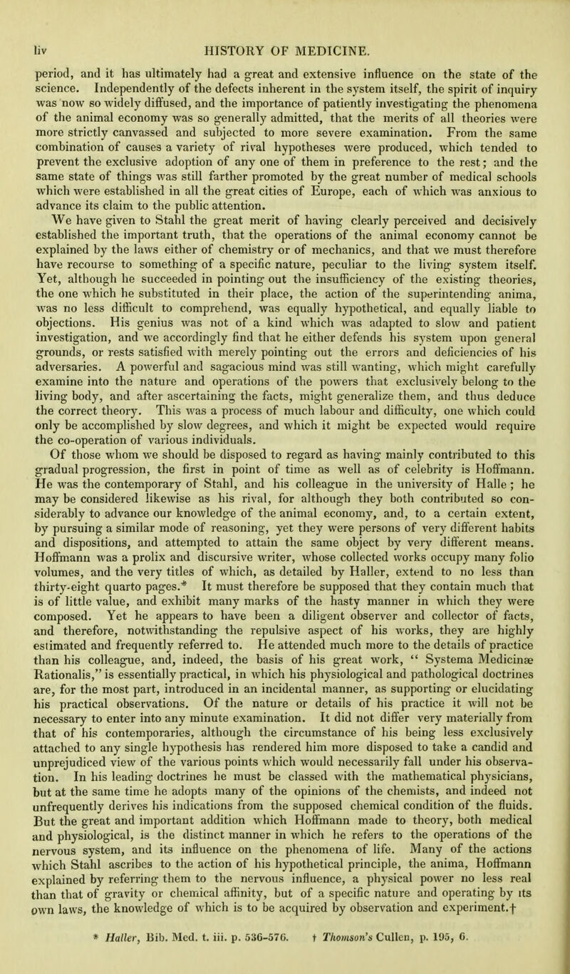 period, and it has ultimately had a great and extensive influence on the state of the science. Independently of the defects inherent in the system itself, the spirit of inquiry was now so widely diffused, and the importance of patiently investigating the phenomena of the animal economy was so generally admitted, that the merits of all theories were more strictly canvassed and subjected to more severe examination. From the same combination of causes a variety of rival hypotheses were produced, which tended to prevent the exclusive adoption of any one of them in preference to the rest; and the same state of things was still farther promoted by the great number of medical schools which were established in all the great cities of Europe, each of which was anxious to advance its claim to the public attention. We have given to Stahl the great merit of having clearly perceived and decisively established the important truth, that the operations of the animal economy cannot be explained by the laws either of chemistry or of mechanics, and that we must therefore have recourse to something of a specific nature, peculiar to the living system itself. Yet, although he succeeded in pointing out the insufficiency of the existing theories, the one which he substituted in their place, the action of the superintending anima, was no less difficult to comprehend, was equally hypothetical, and equally liable to objections. His genius was not of a kind which was adapted to slow and patient investigation, and we accordingly find that he either defends his system upon general grounds, or rests satisfied with merely pointing out the errors and deficiencies of his adversaries. A powerful and sagacious mind was still wanting, which might carefully examine into the nature and operations of the powers that exclusively belong to the living body, and after ascertaining the facts, might generalize them, and thus deduce the correct theory. This was a process of much labour and difficulty, one which could only be accomplished by slow degrees, and which it might be expected would require the co-operation of various individuals. Of those whom we should be disposed to regard as having mainly contributed to this gradual progression, the first in point of time as well as of celebrity is Hoffmann. He was the contemporary of Stahl, and his colleague in the university of Halle ; he may be considered likewise as his rival, for although they both contributed so con- siderably to advance our knowledge of the animal economy, and, to a certain extent, by pursuing a similar mode of reasoning, yet they were persons of very different habits and dispositions, and attempted to attain the same object by very different means. Hoffmann was a prolix and discursive writer, whose collected works occupy many folio volumes, and the very titles of which, as detailed by Haller, extend to no less than thirty-eight quarto pages.* It must therefore be supposed that they contain much that is of little value, and exhibit many marks of the hasty manner in which they were composed. Yet he appears to have been a diligent observer and collector of facts, and therefore, notwithstanding the repulsive aspect of his works, they are highly estimated and frequently referred to. He attended much more to the details of practice than his colleague, and, indeed, the basis of his great work, Systema Medicinae Rationalis, is essentially practical, in which his physiological and pathological doctrines are, for the most part, introduced in an incidental manner, as supporting or elucidating his practical observations. Of the nature or details of his practice it will not be necessary to enter into any minute examination. It did not differ very materially from that of his contemporaries, although the circumstance of his being less exclusively attached to any single hypothesis has rendered him more disposed to take a candid and unprejudiced view of the various points which would necessarily fall under his observa- tion. In his leading doctrines he must be classed with the mathematical physicians, but at the same time he adopts many of the opinions of the chemists, and indeed not unfrequently derives his indications from the supposed chemical condition of the fluids. But the great and important addition which Hoffmann made to theory, both medical and physiological, is the distinct manner in which he refers to the operations of the nervous system, and its influence on the phenomena of life. Many of the actions which Stahl ascribes to the action of his hypothetical principle, the anima, Hoffmann explained by referring them to the nervous influence, a physical power no less real than that of gravity or chemical affinity, but of a specific nature and operating by its own laws, the knowledge of which is to bo acquired by observation and experiment.! * Haller, Bib. Med. t. iii. p. 536-570. t Thomson's Cullen, p. 195, C.