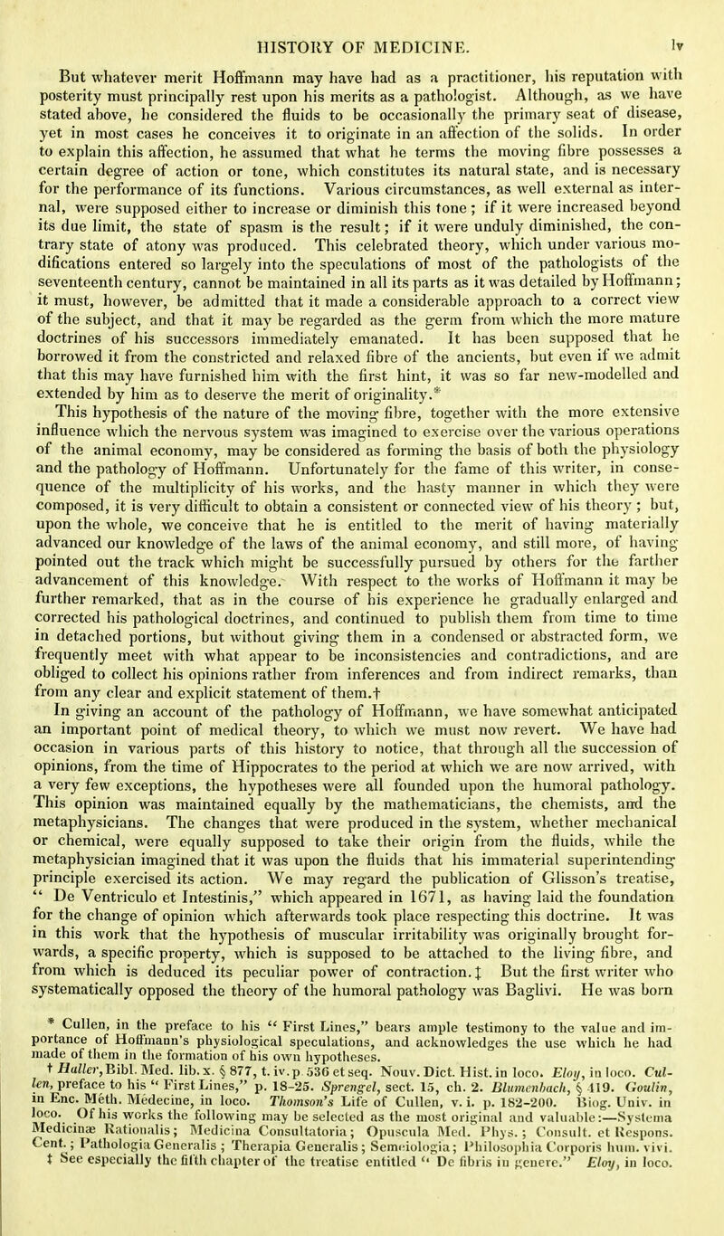 But whatever merit Hoffmann may have had as a practitioner, his reputation with posterity must principally rest upon his merits as a pathologist. Although, as we have stated above, he considered the fluids to be occasionally the primary seat of disease, yet in most cases he conceives it to originate in an affection of the solids. In order to explain this affection, he assumed that what he terms the moving fibre possesses a certain degree of action or tone, which constitutes its natural state, and is necessary for the performance of its functions. Various circumstances, as well external as inter- nal, were supposed either to increase or diminish this tone ; if it were increased beyond its due limit, tho state of spasm is the result; if it were unduly diminished, the con- trary state of atony was produced. This celebrated theory, which under various mo- difications entered so largely into the speculations of most of the pathologists of the seventeenth century, cannot be maintained in all its parts as it was detailed by Hoffmann; it must, however, be admitted that it made a considerable approach to a correct view of the subject, and that it may be regarded as the germ from which the more mature doctrines of his successors immediately emanated. It has been supposed that he borrowed it from the constricted and relaxed fibre of the ancients, but even if we admit that this may have furnished him with the first hint, it was so far new-modelled and extended by him as to deserve the merit of originality.* This hypothesis of the nature of the moving fibre, together with the more extensive influence which the nervous system was imagined to exercise over the various operations of the animal economy, may be considered as forming the basis of both the physiology and the pathology of Hoffmann. Unfortunately for the fame of this writer, in conse- quence of the multiplicity of his works, and the hasty manner in which they were composed, it is very difficult to obtain a consistent or connected view of his theory ; but, upon the whole, we conceive that he is entitled to the merit of having materially advanced our knowledge of the laws of the animal economy, and still more, of having pointed out the track which might be successfully pursued by others for the farther advancement of this knowledge. With respect to the works of Hoffmann it may be further remarked, that as in the course of his experience he gradually enlarged and corrected his pathological doctrines, and continued to publish them from time to time in detached portions, but without giving them in a condensed or abstracted form, we frequently meet with what appear to be inconsistencies and contradictions, and are obliged to collect his opinions rather from inferences and from indirect remarks, than from any clear and explicit statement of them.f In giving an account of the pathology of Hoffmann, we have somewhat anticipated an important point of medical theory, to which we must now revert. We have had occasion in various parts of this history to notice, that through all the succession of opinions, from the time of Hippocrates to the period at which we are now arrived, with a very few exceptions, the hypotheses were all founded upon the humoral pathology. This opinion was maintained equally by the mathematicians, the chemists, and the metaphysicians. The changes that were produced in the system, whether mechanical or chemical, were equally supposed to take their origin from the fluids, while the metaphysician imagined that it was upon the fluids that his immaterial superintending principle exercised its action. We may regard the publication of Glisson's treatise,  De Ventriculo et Intestinis, which appeared in 1671, as having laid the foundation for the change of opinion which afterwards took place respecting this doctrine. It was in this work that the hypothesis of muscular irritability was originally brought for- wards, a specific property, which is supposed to be attached to the living fibre, and from which is deduced its peculiar power of contraction.]: But the first writer who systematically opposed the theory of the humoral pathology was Baglivi. He was born * Cullen, in the preface to his  First Lines, bears ample testimony to the value and im- portance of Hoffmann's physiological speculations, and acknowledges the use which he had made of them in the formation of his own hypotheses. t JJ«Zto-,Bibl. Med. lib.x. § 877, t.iv.p 536etseq. Nouv. Diet. Hist, in loco. Eloy, in loco. Cul- len, preface to his  First Lines, p. 18-25. Sprengel, sect. 15, ch. 2. Blumcnbach, § -119. Goulin, in Enc. Meth. Medecine, in loco. Thomson's Life of Cullen, v. i. p. 182-200. Biog. Univ. in Ioco\ Of his works the following may be selected as the most original and valuable:—Systema Medicinae Kationalis; Medicina Consultatoria; Opuspula Med. Phys.; Consult, et Uespons. Cent. ; Pathologia Generalis ; Therapia Generalis; Semeiologia; Philosophia Corporis hum. vivi. t See especially the fifth chapter of the treatise entitled <• Dc fibris in genere. Eloy, in loco.